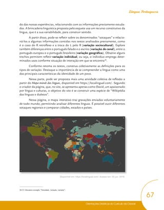 Orientações Didáticas do Currículo da Cidade
67
Língua Portuguesa
do das nossas experiências, relacionando com as informações previamente estuda-
das. A brincadeira linguística proposta pelo esquete usa um recurso constitutivo da
língua, que é a sua variabilidade, para construir sentido.
A partir disso, pode-se refletir sobre os denominados “sotaques” e relacio-
ná-los a algumas informações contidas nos textos analisados previamente, como
é o caso do R retroflexo e a troca do L pelo R (variação sociocultural). Explore
também diferenças entre o português falado e o escrito (variação de canal), entre o
português europeu e o português brasileiro (variação geográfica). Observe alguns
trechos permitem refletir variação individual, ou seja, o indivíduo emprega deter-
minados usos conforme situação de interação em que se encontra26
.
Conforme retoma os textos, construa coletivamente as definições para os
tipos de variação. Destaque a importância de se compreender a língua como uma
das principais características da identidade de um povo.
Nessa parte, pode ser proposta mais uma atividade coletiva de reflexão a
partir do Mapa-múndi das línguas, disponível em https://localingual.com/. Segundo
o criador da página, que, no site, se apresenta apenas como David, um apaixonado
por língua e culturas, o objetivo do site é se construir uma espécie de “Wikipédia
das línguas e dialetos”.
Nessa página, o mapa interativo traz gravações enviadas voluntariamente
de todo mundo, permitindo analisar diferentes línguas. É possível ouvir diferentes
sotaques regionais e comparar cidades, estados e países.
Disponível em: https://localingual.com/. Acesso em: 02 jun. 2018.
26 Cf. Glossário-exemplo “Variedade, variação, variante”.
 