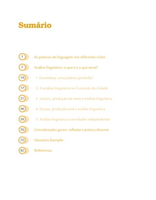 7
7
10
17
21
46
59
70
72
82
Sumário
As práticas de linguagem nos diferentes ciclos
Análise linguística: o que é e a que serve?
1. Gramática: uma palavra proibida?
2. A análise linguística no Currículo da Cidade
3. Leitura, produção de texto e análise linguística
4. Escuta, produção oral e análise linguística
5. Análise linguística e atividades independentes
Considerações gerais: reflexão e prática docente
Glossário-Exemplo
Referências
 
