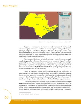 Orientações Didáticas do Currículo da Cidade
68
Língua Portuguesa
Disponível em: https://localingual.com/. Acesso em: 02 jun. 2018.
Proponha a escuta atenta de diferentes variedades no estado São Paulo, de
diferentes regiões brasileiras e também de diferentes países de Língua Portuguesa
(Portugal, Angola, Guiné-Bissau, Angola, Cabo Verde, Moçabique, Timor Leste,
São Tomé e Príncipe, Guiné Equatorial). Solicite aos estudantes para observarem
variações de entonação, ritmo, vocabulário, pronúncia de alguns fonemas e outros
aspectos possíveis de serem observados.
Além dessa atividade com variação linguística, é possível construir uma ati-
vidade de pesquisa indicando alguns métodos de estudo da língua27
. Estabele-
ça como foco uma determinada região da cidade ou determinadas comunidades,
por exemplo. Sugerimos uma proposta que enfoque “as linguagens das periferias”.
Para isso, recomende a seleção de materiais textuais que tragam registros dos usos
realizados em situações reais de interação.
Podem ser gravações, vídeos, panfletos, placas, arte de rua, publicações lo-
cais, páginas em redes sociais, sites de projetos comunitários, textos literários etc.
Como exemplo, sugerimos, para análise inicial, os programas Quando a periferia está
no centro e Quando a periferia é o centro veiculados pelo SescTV e disponíveis no site do
canal, com direção de José Roberto Torero e Amilcar M. Claro, respectivamente.
O segundo passo para a atividade de pesquisa é o estabelecimento de hipó-
teses a serem observadas. Podem ser sugeridas que: a gíria pode ser uma marca de
contestação; a linguagem da periferia resiste à marginalização; a linguagem da pe-
riferia, muitas vezes, demarca identidades territoriais (comunidades específicas); a
língua falada na periferia tem sua legitimidade negada e/ou ignorada; a linguagem
27 Atividade baseada em Castilho e Elias (2012).
 