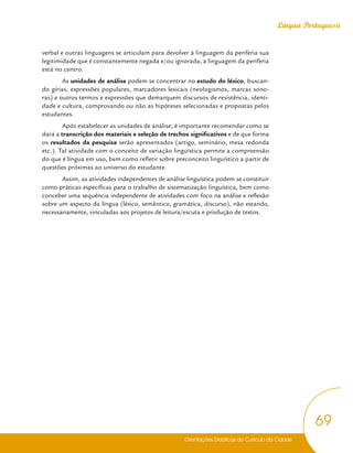 Orientações Didáticas do Currículo da Cidade
69
Língua Portuguesa
verbal e outras linguagens se articulam para devolver à linguagem da periferia sua
legitimidade que é constantemente negada e/ou ignorada; a linguagem da periferia
está no centro.
As unidades de análise podem se concentrar no estudo do léxico, buscan-
do gírias, expressões populares, marcadores lexicais (neologismos, marcas sono-
ras) e outros termos e expressões que demarquem discursos de resistência, identi-
dade e cultura, comprovando ou não as hipóteses selecionadas e propostas pelos
estudantes.
Após estabelecer as unidades de análise, é importante recomendar como se
dará a transcrição dos materiais e seleção de trechos significativos e de que forma
os resultados da pesquisa serão apresentados (artigo, seminário, mesa redonda
etc.). Tal atividade com o conceito de variação linguística permite a compreensão
do que é língua em uso, bem como refletir sobre preconceito linguístico a partir de
questões próximas ao universo do estudante.
Assim, as atividades independentes de análise linguística podem se constituir
como práticas específicas para o trabalho de sistematização linguística, bem como
conceber uma sequência independente de atividades com foco na análise e reflexão
sobre um aspecto da língua (léxico, semântico, gramática, discurso), não estando,
necessariamente, vinculadas aos projetos de leitura/escuta e produção de textos.
 