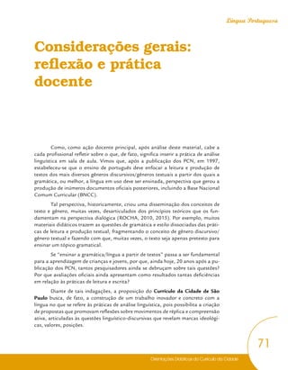 Orientações Didáticas do Currículo da Cidade
71
Língua Portuguesa
Considerações gerais:
reflexão e prática
docente
Como, como ação docente principal, após análise deste material, cabe a
cada profissional refletir sobre o que, de fato, significa inserir a prática de análise
linguística em sala de aula. Vimos que, após a publicação dos PCN, em 1997,
estabeleceu-se que o ensino de português deve enfocar a leitura e produção de
textos dos mais diversos gêneros discursivos/gêneros textuais a partir dos quais a
gramática, ou melhor, a língua em uso deve ser ensinada, perspectiva que gerou a
produção de inúmeros documentos oficiais posteriores, incluindo a Base Nacional
Comum Curricular (BNCC).
Tal perspectiva, historicamente, criou uma disseminação dos conceitos de
texto e gênero, muitas vezes, desarticulados dos princípios teóricos que os fun-
damentam na perspectiva dialógica (ROCHA, 2010, 2015). Por exemplo, muitos
materiais didáticos trazem as questões de gramática e estilo dissociadas das práti-
cas de leitura e produção textual, fragmentando o conceito de gênero discursivo/
gênero textual e fazendo com que, muitas vezes, o texto seja apenas pretexto para
ensinar um tópico gramatical.
Se “ensinar a gramática/língua a partir de textos” passa a ser fundamental
para a aprendizagem de crianças e jovens, por que, ainda hoje, 20 anos após a pu-
blicação dos PCN, tantos pesquisadores ainda se debruçam sobre tais questões?
Por que avaliações oficiais ainda apresentam como resultados tantas deficiências
em relação às práticas de leitura e escrita?
Diante de tais indagações, a proposição do Currículo da Cidade de São
Paulo busca, de fato, a construção de um trabalho inovador e concreto com a
língua no que se refere às práticas de análise linguística, pois possibilita a criação
de propostas que promovam reflexões sobre movimentos de réplica e compreensão
ativa, articuladas às questões linguístico-discursivas que revelam marcas ideológi-
cas, valores, posições.
 