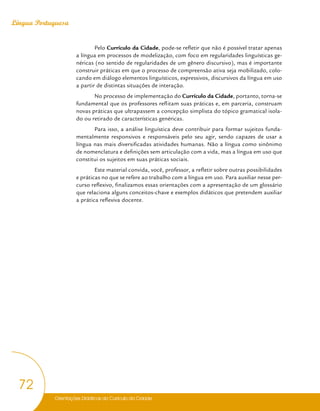 Orientações Didáticas do Currículo da Cidade
72
Língua Portuguesa
Pelo Currículo da Cidade, pode-se refletir que não é possível tratar apenas
a língua em processos de modelização, com foco em regularidades linguísticas ge-
néricas (no sentido de regularidades de um gênero discursivo), mas é importante
construir práticas em que o processo de compreensão ativa seja mobilizado, colo-
cando em diálogo elementos linguísticos, expressivos, discursivos da língua em uso
a partir de distintas situações de interação.
No processo de implementação do Currículo da Cidade, portanto, torna-se
fundamental que os professores reflitam suas práticas e, em parceria, construam
novas práticas que ultrapassem a concepção simplista do tópico gramatical isola-
do ou retirado de características genéricas.
Para isso, a análise linguística deve contribuir para formar sujeitos funda-
mentalmente responsivos e responsáveis pelo seu agir, sendo capazes de usar a
língua nas mais diversificadas atividades humanas. Não a língua como sinônimo
de nomenclatura e definições sem articulação com a vida, mas a língua em uso que
constitui os sujeitos em suas práticas sociais.
Este material convida, você, professor, a refletir sobre outras possibilidades
e práticas no que se refere ao trabalho com a língua em uso. Para auxiliar nesse per-
curso reflexivo, finalizamos essas orientações com a apresentação de um glossário
que relaciona alguns conceitos-chave e exemplos didáticos que pretendem auxiliar
a prática reflexiva docente.
 