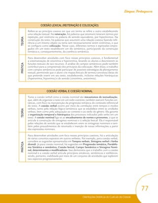Orientações Didáticas do Currículo da Cidade
77
Língua Portuguesa
COESÃO LEXICAL (REITERAÇÃO E COLOCAÇÃO)
TEORIA
Refere-se ao princípio coesivo em que um termo se refere a outro estabelecendo
uma relação textual. Na reiteração, há palavras que retomam/reiteram termos por
repetição, por sinônimo ou palavra de sentido equivalente, por hiperônimos. Na
construção do texto, há palavras que assumem uma relação coesiva fazendo refe-
rência a um mesmo objeto ou tema sem necessariamente serem sinônimas, o que
se configura como colocação. Nesse caso, diferentes termos e expressões empre-
gados em um texto estabelecem um elo semântico, participando da construção
temática e, consequentemente, da coerência semântica.
PRÁTICA
Para desenvolver atividades com foco nesses princípios coesivos, é fundamental
a sistematização de sinonímia e hiperonímia, levando os alunos a descreverem as
funções textuais de tais recursos. A análise de campos semânticos pode também
contribuir para a compreensão dos princípios da colocação. Além disso, o trabalho
com campos semânticos pode participar de possíveis estratégias de planejamento
textual, permitindo que o aluno crie mapas lexicais de termos/conceitos/ideias do
que pretende inserir em seu texto, estabelecendo, inclusive relações hierárquicas
(hiperonímia, hiponímia) e de sentido (sinonímia, antonímia).
COESÃO VERBAL E COESÃO NOMINAL
TEORIA
Tanto a coesão verbal como a coesão nominal são mecanismos de textualização,
que, além de organizar o texto em um todo coerente, também exercem funções sin-
táticas, com foco na manutenção da progressão temática do conteúdo referencial
do texto. A coesão verbal ocorre por meio da correlação entre tempos e modos
verbais, tanto pela relação lógico-semântica que se estabelece entre as unidades
verbais, bem como pela adequação ao contexto e ao estilo do gênero. Ela garante
a organização temporal e hierárquica dos processos indicados pelo verbo em um
texto. A coesão nominal liga-se ao encadeamento de nomes e pronomes, o que se
articula à construção de sintagmas nominais e à seleção lexical. Ela é responsável
pelas relações de sentido que se estabelecem entre os sintagmas nominais e tam-
bém pelos procedimentos de retomada e inserção de novas informações a partir
das expressões nominais.
PRÁTICA
Para desenvolver atividades com foco nesses princípios coesivos, há a articulação
de vários conceitos expostos em outros verbetes. Por exemplo, para coesão verbal,
considere as sugestões apresentadas em Tempos verbais, Sintagma verbal e Verbo
dicendi. Já para coesão nominal, há sugestões em Progressão temática, Paralelis-
mo Sintático e semântico, Coesão lexical, Campo Semântico e Sintagma Nomi-
nal, determinantes e modificadores. Isso demonstra que o trabalho com a coesão
nominal e a coesão verbal articula princípios sintáticos, semânticos e estilísticos,
sendo, portanto, viabilizada por meio de um conjunto de atividades que explorem
tais aspectos progressivamente.
 