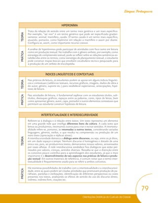 Orientações Didáticas do Currículo da Cidade
79
Língua Portuguesa
HIPERONÍMIA
TEORIA
Trata da relação de sentido entre um termo mais genérico e um mais específico.
Por exemplo, “ser vivo” é um termo genérico que pode ser especificado gradati-
vamente: animal, mamífero, cavalo. O termo cavalo é um termo mais específico,
atuando, portanto, como hipônimo em relação a mamífero e assim por diante.
Configura-se, assim, como importante recurso coesivo.
PRÁTICA
A análise de hiperônimos pode participar de atividades com foco tanto em leitura
como em produção textual. No trabalho com o gênero verbete, por exemplo, como
estratégia de compreensão textual, pode-se refletir sobre as relações semânticas es-
tabelecidas entre os termos; como estratégia de planejamento textual, o estudante
pode construir mapas lexicais que envolvem vocabulário técnico pesquisado para
a produção de um verbete de enciclopédia.
ÍNDICES LINGUÍSTICOS E CONTEXTUAIS
TEORIA
Nas práticas de leitura, os estudantes podem se apoiar em alguns índices linguísti-
cos e contextuais (saliências textuais, recursos gráficos, imagens, dados da obra e
do autor, gênero, suporte etc.) para estabelecer expectativas, antecipações, hipó-
teses de leitura.
PRÁTICA
Nas atividades de leitura, é fundamental explorar com os estudantes títulos, sub-
títulos, destaques gráficos, espaços entre as palavras, cores, tipos de letras, bem
como apresentar gênero, autor, capa, portador e outros elementos contextuais que
permitam ao estudante construir hipóteses de leitura.
INTERTEXTUALIDADE E INTERDISCURSIVIDADE
TEORIA
Referem-se à dialogia e à relação entre textos. Um texto representa um elemento
em uma grande rede que interliga diferentes bens da cultura. A cada texto que
lemos ou produzimos, retomamos outros para criar e recriar sentidos. A intertextu-
alidade refere-se, portanto, às retomadas a outros textos, considerando variadas
linguagens, gêneros, estilos, o que resulta na compreensão ou produção de um
novo texto (apreciação e réplicas ativas).
A interdiscursividade demarca o diálogo entre discursos, ou seja, entre os já ditos,
em um dado espaço e tempo. Nenhum discurso é homogêneo e dotado de uma
única voz, pois, ao produzirmos textos, demarcamos nossos valores, atravessados
por vozes alheias. A rede interdiscursiva estabelece fios dialógicos que estão per-
meados por valores, crenças, sentidos diversos. Ressalta-se que a distinção entre
os conceitos pouco contribui para a aprendizagem dos estudantes, já que o mais
importante é o desenvolvimento de tais aspectos nas práticas de leitura e produ-
ção textual. Em outros materiais de referência, é comum notar que o termo inter-
textualidade é frequentemente usado para se referir a ambos conceitos.
PRÁTICA
Há inúmeras possibilidades de trabalho com a intertextualidade e a interdiscursivi-
dade, entre as quais podem ser citadas atividades que promovam produção de pa-
ráfrases, paródias e estilizações; identificação de diferentes perspectivas ou vozes
presentes nos textos, analisando os efeitos de sentido do uso do discurso direto,
indireto, indireto livre, citações etc.
 