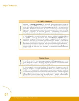 Orientações Didáticas do Currículo da Cidade
84
Língua Portuguesa
TOPOLOGIA PRONOMINAL
TEORIA
Refere-se à colocação pronominal de pronomes oblíquos átonos em relação ao
verbo. Há três possibilidades de colocação: antes do verbo (próclise: Não me deu
um presente), depois do verbo (ênclise: Deu-me um presente) e no meio do verbo
(mesóclise: Dar-me-ão um presente). As gramáticas prescritivas apresentam regras
específicas de colocação que, muitas vezes, não correspondem a usos formais já
previstos na Gramática do Português Brasileiro. É fundamental que o professor
conheça tais distinções, comparando diferentes materiais de referência.
PRÁTICA
O professor poderá oferecer atividades que reflitam diferentes usos da língua no
que se refere à colocação pronominal, partindo da descrição linguística, ou seja,
apresentar situações reflexivas em que o aluno possa compreender tanto as pos-
sibilidades de realização do sistema linguístico no que se refere à colocação de
pronomes, como também compreender as prescrições que ainda se apresentam
em determinados manuais referência. O intuito dessas reflexões é permitir que o
estudante seja capaz de considerar os contextos reais de usos da linguagem para
fazer a seleção da colocação mais adequada no momento de produzir seu texto,
oral ou escrito.
TRANSLINEAÇÃO
TEORIA
A translineação refere-se ao ato de passar de uma linha para a outra, na escrita
ou na impressão, quando é necessário separar uma palavra, ficando parte dela na
linha superior e o restante no início da linha seguinte.
PRÁTICA
O professor pode promover atividades de divisão silábica de palavras a partir de
situações-problema que criem uma necessidade real para realizar a separação no
final da linha. Para isso, pode-se propor a correção de textos do próprio estudante,
quando isso for possível, ou o auxílio a um colega imaginário que precisa separar
algumas palavras ao escrever um texto. É importante considerar a aprendizagem
de diferentes estruturas silábicas e, decorrente disso, a reflexão sobre ditongos,
hiatos, encontros consonantais e dígrafos separáveis e inseparáveis.
 