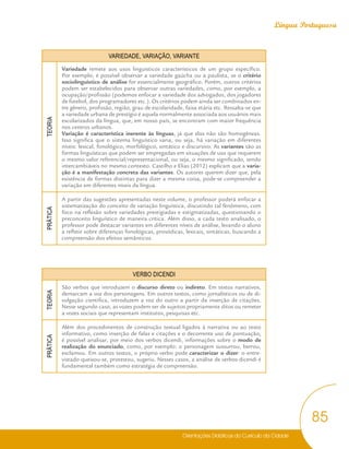 Orientações Didáticas do Currículo da Cidade
85
Língua Portuguesa
VARIEDADE, VARIAÇÃO, VARIANTE
TEORIA
Variedade remete aos usos linguísticos característicos de um grupo específico.
Por exemplo, é possível observar a variedade gaúcha ou a paulista, se o critério
sociolinguístico de análise for essencialmente geográfico. Porém, outros critérios
podem ser estabelecidos para observar outras variedades, como, por exemplo, a
ocupação/profissão (podemos enfocar a variedade dos advogados, dos jogadores
de futebol, dos programadores etc.). Os critérios podem ainda ser combinados en-
tre gênero, profissão, região, grau de escolaridade, faixa etária etc. Ressalta-se que
a variedade urbana de prestígio é aquela normalmente associada aos usuários mais
escolarizados da língua, que, em nosso país, se encontram com maior frequência
nos centros urbanos.
Variação é característica inerente às línguas, já que elas não são homogêneas.
Isso significa que o sistema linguístico varia, ou seja, há variação em diferentes
níveis: lexical, fonológico, morfológico, sintático e discursivo. As variantes são as
formas linguísticas que podem ser empregadas em situações de uso que requerem
o mesmo valor referencial/representacional, ou seja, o mesmo significado, sendo
intercambiáveis no mesmo contexto. Castilho e Elias (2012) explicam que a varia-
ção é a manifestação concreta das variantes. Os autores querem dizer que, pela
existência de formas distintas para dizer a mesma coisa, pode-se compreender a
variação em diferentes níveis da língua.
PRÁTICA
A partir das sugestões apresentadas neste volume, o professor poderá enfocar a
sistematização do conceito de variação linguística, discutindo tal fenômeno, com
foco na reflexão sobre variedades prestigiadas e estigmatizadas, questionando o
preconceito linguístico de maneira crítica. Além disso, a cada texto analisado, o
professor pode destacar variantes em diferentes níveis de análise, levando o aluno
a refletir sobre diferenças fonológicas, prosódicas, lexicais, sintáticas, buscando a
compreensão dos efeitos semânticos.
VERBO DICENDI
TEORIA
São verbos que introduzem o discurso direto ou indireto. Em textos narrativos,
demarcam a voz dos personagens. Em outros textos, como jornalísticos ou de di-
vulgação cientifica, introduzem a voz do outro a partir da inserção de citações.
Nesse segundo caso, as vozes podem ser de sujeitos propriamente ditos ou remeter
a vozes sociais que representam institutos, pesquisas etc.
PRÁTICA
Além dos procedimentos de construção textual ligados à narrativa ou ao texto
informativo, como inserção de falas e citações e o decorrente uso de pontuação,
é possível analisar, por meio dos verbos dicendi, informações sobre o modo de
realização do enunciado, como, por exemplo: o personagem sussurrou, berrou,
exclamou. Em outros textos, o próprio verbo pode caracterizar o dizer: o entre-
vistado queixou-se, protestou, sugeriu. Nesses casos, a análise de verbos dicendi é
fundamental também como estratégia de compreensão.
 