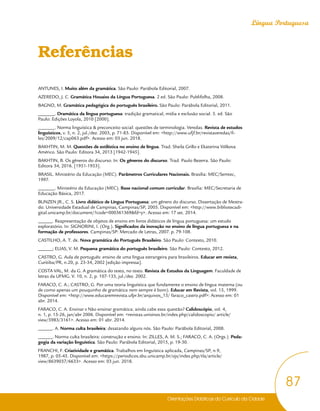 Orientações Didáticas do Currículo da Cidade
87
Língua Portuguesa
Referências
ANTUNES, I. Muito além da gramática. São Paulo: Parábola Editorial, 2007.
AZEREDO, J. C. Gramática Houaiss da Língua Portuguesa. 2 ed. São Paulo: Publifolha, 2008.
BAGNO, M. Gramática pedagógica do português brasileiro. São Paulo: Parábola Editorial, 2011.
_______. Dramática da língua portuguesa: tradição gramatical, mídia e exclusão social. 5. ed. São
Paulo: Edições Loyola, 2010 [2000].
_______. Norma linguística & preconceito social: questões de terminologia. Veredas. Revista de estudos
linguísticos, v. 5, n. 2, jul./dez. 2003, p. 71-83. Disponível em: <http://www.ufjf.br/revistaveredas/fi-
les/2009/12/cap063.pdf>. Acesso em: 03 jun. 2018.
BAKHTIN, M. M. Questões de estilística no ensino de língua. Trad. Sheila Grillo e Ekaterina Vólkova
Américo. São Paulo: Editora 34, 2013 [1942-1945].
BAKHTIN, B. Os gêneros do discurso. In: Os gêneros do discurso. Trad. Paulo Bezerra. São Paulo:
Editora 34, 2016. [1951-1953].
BRASIL. Ministério da Educação (MEC). Parâmetros Curriculares Nacionais. Brasília: MEC/Semtec,
1997.
_______. Ministério da Educação (MEC). Base nacional comum curricular. Brasília: MEC/Secretaria de
Educação Básica, 2017.
BUNZEN JR., C. S. Livro didático de Língua Portuguesa: um gênero do discurso. Dissertação de Mestra-
do. Universidade Estadual de Campinas, Campinas/SP, 2005. Disponível em: <http://www.bibliotecadi-
gital.unicamp.br/document/?code=000361369&fd=y>. Acesso em: 17 set. 2014.
______. Reapresentação de objetos de ensino em livros didáticos de língua portuguesa: um estudo
exploratório. In: SIGNORINI, I. (Org.). Significados da inovação no ensino de língua portuguesa e na
formação de professores. Campinas/SP: Mercado de Letras, 2007. p. 79-108.
CASTILHO, A. T. de. Nova gramática do Português Brasileiro. São Paulo: Contexto, 2010.
______; ELIAS, V. M. Pequena gramática do português brasileiro. São Paulo: Contexto, 2012.
CASTRO, G. Aula de português: ensino de uma língua estrangeira para brasileiros. Educar em revista,
Curitiba/PR, n.20, p. 23-34, 2002 [edição impressa].
COSTA VAL, M. da G. A gramática do texto, no texto. Revista de Estudos da Linguagem. Faculdade de
letras da UFMG. V. 10, n. 2, p. 107-133, jul./dez. 2002.
FARACO, C. A.; CASTRO, G. Por uma teoria linguística que fundamente o ensino de língua materna (ou
de como apenas um pouquinho de gramática nem sempre é bom). Educar em Revista, vol. 15, 1999.
Disponível em: <http://www.educaremrevista.ufpr.br/arquivos_15/ faraco_castro.pdf>: Acesso em: 01
abr. 2014.
FARACO, C. A. Ensinar x Não ensinar gramática: ainda cabe essa questão? Calidoscópio, vol. 4,
n. 1, p. 15-26, jan/abr 2006. Disponível em: <revistas.unisinos.br/index.php/calidoscopio/ article/
view/5983/3161>. Acesso em: 01 abr. 2014.
______. A. Norma culta brasileira: desatando alguns nós. São Paulo: Parábola Editorial, 2008.
______. Norma culta brasileira: construção e ensino. In: ZILLES, A. M. S.; FARACO, C. A. (Orgs.). Peda-
gogia da variação linguística. São Paulo: Parábola Editorial, 2015, p. 19-30.
FRANCHI, F. Criatividade e gramática. Trabalhos em linguística aplicada, Campinas/SP, n.9,
1987, p. 05-45. Disponível em: <https://periodicos.sbu.unicamp.br/ojs/index.php/tla/article/
view/8639037/6633>. Acesso em: 03 jun. 2018.
 