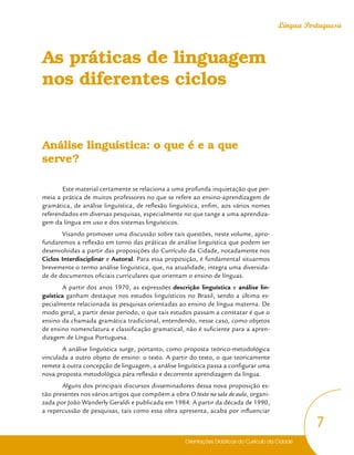 Orientações Didáticas do Currículo da Cidade
7
Língua Portuguesa
As práticas de linguagem
nos diferentes ciclos
Análise linguística: o que é e a que
serve?
Este material certamente se relaciona a uma profunda inquietação que per-
meia a prática de muitos professores no que se refere ao ensino-aprendizagem de
gramática, de análise linguística, de reflexão linguística, enfim, aos vários nomes
referendados em diversas pesquisas, especialmente no que tange a uma aprendiza-
gem da língua em uso e dos sistemas linguísticos.
Visando promover uma discussão sobre tais questões, neste volume, apro-
fundaremos a reflexão em torno das práticas de análise linguística que podem ser
desenvolvidas a partir das proposições do Currículo da Cidade, notadamente nos
Ciclos Interdisciplinar e Autoral. Para essa proposição, é fundamental situarmos
brevemente o termo análise linguística, que, na atualidade, integra uma diversida-
de de documentos oficiais curriculares que orientam o ensino de línguas.
A partir dos anos 1970, as expressões descrição linguística e análise lin-
guística ganham destaque nos estudos linguísticos no Brasil, sendo a última es-
pecialmente relacionada às pesquisas orientadas ao ensino de língua materna. De
modo geral, a partir desse período, o que tais estudos passam a constatar é que o
ensino da chamada gramática tradicional, entendendo, nesse caso, como objetos
de ensino nomenclatura e classificação gramatical, não é suficiente para a apren-
dizagem de Língua Portuguesa.
A análise linguística surge, portanto, como proposta teórico-metodológica
vinculada a outro objeto de ensino: o texto. A partir do texto, o que teoricamente
remete à outra concepção de linguagem, a análise linguística passa a configurar uma
nova proposta metodológica para reflexão e decorrente aprendizagem da língua.
Alguns dos principais discursos disseminadores dessa nova proposição es-
tão presentes nos vários artigos que compõem a obra O texto na sala de aula, organi-
zada por João Wanderly Geraldi e publicada em 1984. A partir da década de 1990,
a repercussão de pesquisas, tais como essa obra apresenta, acaba por influenciar
 