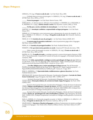 Orientações Didáticas do Currículo da Cidade
88
Língua Portuguesa
GERALDI, J. W. (org.). O texto na sala de aula. 3. ed. São Paulo: Ática, 2005.
______. Unidades básicas do ensino de português. In: GERALDI, J. W. (org.). O texto na sala de aula. 3.
ed. São Paulo: Ática, 2005a, p. 59-79.
______. Portos de passagem. 4. ed. São Paulo: Martins Fontes, 1997.
MARCUSCHI, L. A. Gêneros textuais: definição e funcionalidade. In: DIONÍSIO, A. P.; MACHADO, A.
R.; BEZERRA, M. A. (orgs.). Gêneros textuais e ensino. Rio de Janeiro: Lucerna, 2002, p. 19-36.
______. Da fala para a escrita: atividades de retextualização. 5. ed. São Paulo: Cortez, 2004.
MARTINS, N. S. Introdução à estilística: a expressividade na língua portuguesa. 4. ed. São Paulo:
Edusp, 2012.
MORAIS, A. G. O diagnóstico como instrumento para o planejamento do ensino de ortografia. In: SIL-
VA, A.; MORAIS, A. G.; MELO, K. L. R. (Orgs.). Ortografia na sala de aula. Belo Horizonte: Autêntica,
2007, p. 45-60.
NEVES, M. H. M. Gramática de usos do português. 2. ed. São Paulo: Editora UNESP, 2011.
______. A vertente grega da gramática tradicional: a visão do pensamento grego sobre a linguagem.
São Paulo: Editora UNESP, 2005.
PERINI, M. A. Gramática do português brasileiro. São Paulo: Parábola Editorial, 2010.
POSSENTI, S. Por que (não) ensinar gramática na escola. Campinas/SP: Mercado das Letras, 1996.
______. Sobre o ensino de português na escola. In: GERALDI, J. W. (org.). O texto na sala de aula. 3.
ed. São Paulo: Ática, 2005, p.32-38.
RAZZINI, M. P. G. O espelho da nação: a antologia nacional e o ensino de português e literatura (1838-
1971). Tese de Doutorado. Campinas/SP, Instituto de Estudos da Linguagem, Universidade Estadual de
Campinas, 2000.
ROCHA, R. B. Estilo, expressividade e axiologia no ensino-aprendizagem da língua em uso. Bakhtinia-
na, São Paulo, 13 (2): 155-175, Maio/Ago. 2018. Disponível em: <https://revistas.pucsp.br/index.php/
bakhtiniana/article/download/34996/25426>. Acesso em: 03 jun. 2018.
_______. Um olhar dialógico para o ensino-aprendizagem da língua em uso. Tese de Doutorado.
Pontifícia Universidade Católica de São Paulo, 2015. Disponível em: <https://sapientia.pucsp.br/.../1/
Regina%20Braz%20da%20Silva%20Santos %20Rocha.pdf>. Acesso em: 15 ago. 2017.
ROJO, R.; BARBOSA, J. P. Hipermodernidade, multiletramentos e gêneros discursivos. São Paulo:
Parábola Editorial, 2015.
SÃO PAULO (SP). Secretaria Municipal de Educação. Coordenadoria Pedagógica. Currículo da Cidade.
Ensino Fundamental: Língua Portuguesa. São Paulo: SME / COPED, 2017.
_______. Secretaria Municipal de Educação. Coordenadoria Pedagógica. Divisão de Ensino Funda-
mental e Médio. Orientações didáticas do currículo da Cidade: Língua Portuguesa. São Paulo: SME/
COPED, 2018.
______. Secretaria Municipal de Educação. Coordenadoria Pedagógica. Divisão de Ensino Fundamental
e Médio. Diálogos interdisciplinares a caminho da autoria: elementos conceituais para a construção
dos direitos de aprendizagem do Ciclo Interdisciplinar. São Paulo: SME/COPED, 2016. (Coleção Com-
ponentes Curriculares em Diálogos Interdisciplinares a Caminho da Autoria).
______. Secretaria Municipal de Educação. Coordenadoria Pedagógica. Divisão de Ensino Fundamental
e Médio. Direitos de aprendizagem dos ciclos interdisciplinar e autoral: Língua Portuguesa. São Paulo:
SME / COPED, 2016. (Coleção Componentes Curriculares em Diálogos Interdisciplinares a Caminho da
Autoria).
SILVA, A.; MORAIS, A. G. Ensinando ortografia na escola. In: SILVA, A.; MORAIS, A. G.; MELO, K. L. R.
(Orgs.). Ortografia na sala de aula. Belo Horizonte: Autêntica, 2007, p. 61-76.
VOLÓCHINOV, V. Marxismo e filosofia da linguagem: problemas fundamentais do método sociológico
na ciência da linguagem. Trad. Sheila Grillo e Ekaterina Vólkova Américo. São Paulo: Editora 34, 2017.
[1929]
 