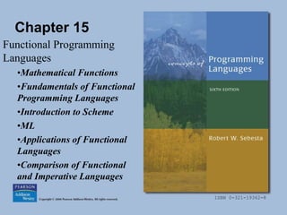 ISBN 0-321-19362-8
Chapter 15
Functional Programming
Languages
•Mathematical Functions
•Fundamentals of Functional
Programming Languages
•Introduction to Scheme
•ML
•Applications of Functional
Languages
•Comparison of Functional
and Imperative Languages
 