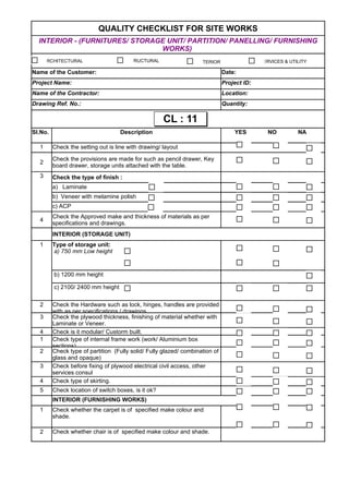 QUALITY CHECKLIST FOR SITE WORKS
Name of the Customer: Date:
Project Name: Project ID:
Name of the Contractor: Location:
Drawing Ref. No.: Quantity:
Sl.No. Description YES NO NA
1 Check the setting out is line with drawing/ layout
2
3 Check the type of finish :
a) Laminate
b) Veneer with melamine polish
c) ACP
4
INTERIOR (STORAGE UNIT)
1
b) 1200 mm height
c) 2100/ 2400 mm height
2
3
4 Check is it modular/ Custorm built.
1
2
3
4 Check type of skirting.
5 Check location of switch boxes, is it ok?
INTERIOR (FURNISHING WORKS)
1
2 Check whether chair is of specified make colour and shade.
INTERIOR - (FURNITURES/ STORAGE UNIT/ PARTITION/ PANELLING/ FURNISHING
WORKS)
Check the provisions are made for such as pencil drawer, Key
board drawer, storage units attached with the table.
Check the Approved make and thickness of materials as per
specifications and drawings.
Type of storage unit:
a) 750 mm Low height
Check the Hardware such as lock, hinges, handles are provided
with as per specifications / drawings.
Check the plywood thickness, finishing of material whether with
Laminate or Veneer.
Check type of internal frame work (work/ Aluminium box
sections)
Check type of partition (Fully solid/ Fully glazed/ combination of
glass and opaque)
Check before fixing of plywood electrical civil access, other
services consul
Check whether the carpet is of specified make colour and
shade.
ARCHITECTURAL STRUCTURAL INTERIOR SERVICES & UTILITY
CL : 11CL : 11
 