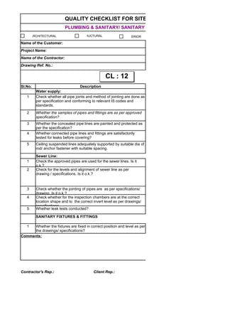 QUALITY CHECKLIST FOR SITE WORKS
PLUMBING & SANITARY/ SANITARY FIXTURES
Name of the Customer:
Project Name:
Name of the Contractor:
Drawing Ref. No.:
Sl.No. Description
Water supply:
1
2
3
4
5
Sewer Line:
1
2
3
4
5 Whether leak tests conducted?
SANITARY FIXTURES & FITTINGS
1
Comments:
Contractor's Rep.: Client Rep.: Lemcon Rep.:
Check whether all pipe joints and method of jointing are done as
per specification and conforming to relevant IS codes and
standards.
Whether the samples of pipes and fittings are as per approved
specification?
Whether the concealed pipe lines are painted and protected as
per the specification?
Whether connected pipe lines and fittings are satisfactorily
tested for leaks before covering?
Ceiling suspended lines adequately supported by suitable dia of
rod/ anchor fastener with suitable spacing.
Check the approved pipes are used for the sewer lines. Is it
o.k.?
Check for the levels and alignment of sewer line as per
drawing / specifications. Is it o.k.?
Check whether the jointing of pipes are as per specifications/
drawing. Is it o.k.?
Check whether for the inspection chambers are at the correct
location shape and to the correct invert level as per drawings/
specifications.
Whether the fixtures are fixed in correct position and level as per
the drawings/ specifications?
ARCHITECTURAL STRUCTURAL INTERIOR
CL : 12CL : 12
 