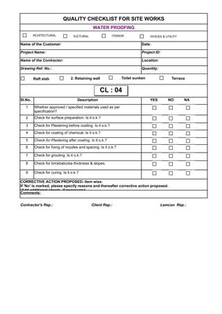 QUALITY CHECKLIST FOR SITE WORKS
WATER PROOFING
Name of the Customer: Date:
Project Name: Project ID:
Name of the Contractor: Location:
Drawing Ref. No.: Quantity:
Sl.No. Description YES NO NA
1
2 Check for surface preparation. Is it o.k.?
3 Check for Plastering before coating. Is it o.k.?
4 Check for coating of chemical. Is it o.k.?
5 Check for Plastering after coating. Is it o.k.?
6 Check for fixing of nozzles and spacing. Is it o.k.?
7 Check for grouting. Is it o.k.?
8 Check for brickbatcoba thickness & slopes.
9 Check for curing. Is it o.k.?
Comments:
Contractor's Rep.: Client Rep.: Lemcon Rep.:
Whether approved / specified materials used as per
specification?
CORRECTIVE ACTION PROPOSED- Item wise.
If 'No' is marked, please specify reasons and thereafter corrective action proposed.
(Add additional sheets, if necessary)
ARCHITECTURAL STRUCTURAL INTERIOR SERVICES & UTILITY
1. Raft slab 2. Retaining wall 3. Toilet sunken 4. Terrace
CL : 04CL : 04
 