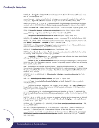 Orientações Didáticas do Currículo da Cidade
98
Coordenação Pedagógica
GOMES, N. L. Indagações sobre currículo: diversidade e currículo. Brasília: Ministério da Educação, Secre-
taria da Educação Básica, 2007.
______. Educação e relações raciais: Refletindo sobre algumas estratégias de atuação, In: Kabengele, Mu-
nanga (Org.). Superando o Racismo na escola. 2ª edição revisada. Brasília: MEC/SECAD, 2005.
LERNER, D; TORRES, M. e CUTER, M. E. Situações de dupla conceitualização e A tematização da prática
na sala de aula. In: CARDOSO, Beatriz. Ensinar: tarefas para profissionais. Rio de Janeiro: Record, 2007.
LIMA, H.M.M. Nem Tudo é Doença! Reflexões sobre Educação e Saúde no século XXI. São Paulo: Iglu Ed., 2010.
LÜCK, H. Dimensões de gestão escolar e suas competências. Curitiba: Editora Positivo, 2009a.
______. Liderança em gestão escolar. Petrópolis: Editora Vozes Limitada, 2009b.
______. Perspectivas da avaliação institucional da escola. Petrópolis: Editora Vozes, 2012.
LUCKESI, C. C. Avaliação da aprendizagem escolar: estudos e proposições. 15. ed. São Paulo: Cortez, 2003.
MELLO, S. A; LUGLE, A. M. C. Formação de professores: Implicações Pedagógicas da teoria Histórico-Cul-
tural. Revista Contrapontos – Eletrônica, Vol. 14 –n.2 .Mai-Ago 2014
MONTEIRO, E. et al. Coordenador Pedagógico: função, rotina e prática. 1a ed. – Palmares, BA: Instituto
Chapada de Educação e Pesquisa, 2012 (Série educar em rede)
NÓVOA, A. Os professores e a sua formação. Lisboa: Dom Quixote, 1992.
OLIVEIRA, A.A.S. Gestão Democrática e Participativa: em busca da ação coletiva. São Paulo: Acervo Digi-
tal da Unesp, 2014a. Disponível em: <http://goo.gl/G3YI9B>.
______. O currículo e a didática: pontes para a aprendizagem em salas inclusivas. São Paulo: Acervo Digital
da Unesp, 2014b. Disponível em: <http://goo.gl/G3YI9B>.
______. Estudos na área da deficiência intelectual: avaliação pedagógica, aprendizagem e currículo escolar.
2015. 358f. Tese. (Livre-docência em Educação Especial). Universidade Estadual Paulista “Júlio de Mesquita
Filho”. UNESP, Marília, 2015.
PARO, Vitor Henrique. A qualidade da escola pública: a importância da gestão escolar. In: OLIVEIRA,
Marcus Aurélio Taborda de; VIANA, Fabiana da Silva; FARIA FILHO, Luciano Mendes de; FONSECA, Nelma
Marçal Lacerda; LAGES, Rita Cristina Lima. (Org.). A qualidade da escola pública no Brasil. Belo Horizon-
te: Mazza, 2012. p. 57-73.
PLACCO, V. M. N. S.; ALMEIDA, L. R.. O Coordenador Pedagógico e o cotidiano da escola. São Paulo:
Loyola, 2003.
PLACCO, V. Aprendizagem do Adulto Professor. São Paulo: Ed. Loyola, 2006.
______. A Função Formativa da Coordenação Pedagógica na Escola Básica. 2014. (Apresentação de
Trabalho/Simpósio).
______. Formação em serviço. In:OLIVEIRA, D.A.; DUARTE, A.M.C.; VIEIRA, L.M.F. DICIONÁRIO: traba-
lho, profissão e condição docente. Belo Horizonte: UFMG/Faculdade de Educação, 2010. Disponível em:
http://www.gestrado.net.br/pdf/17.pdf.
______. SER HUMANO HOJE: contribuições da formação e da pesquisa. In:: ENS, R. T.; BEHRENS, M.A.
(Org). Formação do professor: profissionalidade, pesquisa e cultura escolar. Curitiba: Campagnat, 2010b
p. 135-152
PLACCO, V. M. N. S.; SILVA, S. H. S. A formação do professor: reflexões, desafios, perspectivas. In: BRUNO,
E. B. G.; ALMEIDA, L. R.; CHRISTOV, L. H. S. (orgs.). O Coordenador Pedagógico e a formação docente.
8. ed. São Paulo: Loyola, 2007.
POSSANI, L.de F. P, ALMEIDA, J.G. e SALMASO, J.L (org.) Ação supervisora: tendências e práticas. 1ª Ed.
Curitiba, PR;CRV, 2012.
SÃO PAULO (SP) Portaria SME 4070 de 23/10/2000, aprova a Indicação nº 1/2000 que institui a ação
supervisora e o papel do Supervisor Escolar na Rede Municipal de São Paulo. São Paulo: SME, 2000.
______. Secretaria Municipal de Educação. Diretoria de Orientação Técnica. Referencial da Aprendizagem
de estudantes com necessidades educacionais especiais. Secretaria Municipal de Educação – São Paulo:
SME / DOT, 2007.
 