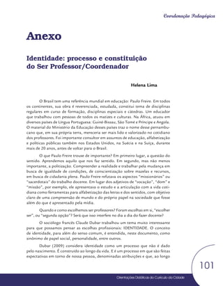Orientações Didáticas do Currículo da Cidade
101
Coordenação Pedagógica
Anexo
Identidade: processo e constituição
do Ser Professor/Coordenador
Helena Lima
O Brasil tem uma referência mundial em educação: Paulo Freire. Em todos
os continentes, sua obra é reverenciada, estudada, constitui tema de disciplinas
regulares em curso de formação, disciplinas especiais e cátedras. Um educador
que trabalhou com pessoas de todos os matizes e culturas. Na África, atuou em
diversos países de Língua Portuguesa: Guiné-Bissau, São Tomé e Príncipe e Angola.
O material do Ministério da Educação desses países traz o nome desse pernambu-
cano que, em sua própria terra, mereceria ser mais lido e valorizado no cotidiano
dos professores. Foi importante consultor em assuntos de educação, alfabetização
e políticas públicas também nos Estados Unidos, na Suécia e na Suíça, durante
mais de 20 anos, antes de voltar para o Brasil.
O que Paulo Freire trouxe de importante? Em primeiro lugar, a questão do
sentido. Aprendemos aquilo que nos faz sentido. Em segundo, mas não menos
importante, a politização. Compreender a realidade e trabalhar pela mudança em
busca de igualdade de condições, de conscientização sobre mazelas e recursos,
em busca de cidadania plena. Paulo Freire refutava os aspectos “missionários” ou
“sacerdotais” do trabalho docente. Em lugar dos adjetivos de “vocação”, “dom” e
“missão”, por exemplo, ele apresentava o estudo e a articulação com a vida coti-
diana como ferramentas para alfabetização das letras e dos sentidos, com objetivo
claro de uma compreensão de mundo e do próprio papel na sociedade que fosse
além do que é apresentado pela mídia.
Quando e como escolhemos ser professores? Foram escolhas em si, “escolher
ser”, ou “segunda opção”? Será que isso interfere no dia a dia do fazer docente?
O sociólogo francês Claude Dubar trabalhou um tema muito interessante
para que possamos pensar as escolhas profissionais: IDENTIDADE. O conceito
de identidade, para além do senso comum, é entendida, neste documento, como
sinônimo de papel social, personalidade, entre outros.
Dubar (2009) considera identidade como um processo que não é dado
pelo nascimento. É construído ao longo da vida. E é um processo em que são feitas
expectativas em torno de nossa pessoa, denominadas atribuições e que, ao longo
 