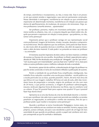 Orientações Didáticas do Currículo da Cidade
102
Coordenação Pedagógica
do tempo, assimilamos e incorporamos, ou não, à nossa vida. Esse é um proces-
so em que existem tensões e negociações e que está em permanente construção.
Nossa identidade é contingente, transforma-se em relação ao que consideramos
importante em determinado momento, transforma-se em relação aos passos que
damos de aperfeiçoamento, de mudanças, de avanços e de retrocessos. Hoje, so-
mos professores e amanhã seremos... aposentados!
Ser professor, portanto, implica em incontáveis atribuições - que não são
meras tarefas ou afazeres, mas, sim, o conjunto daquilo que dizem sobre nós, da-
quilo que pensam e expressam em relação à nossa pessoa - que podemos, ou não,
tomar como pertenças!
Importante pensar que o professor carrega em sua representação social
como profissional, imagens de heroísmo, missão, vocação, devoção e compromis-
so incondicionais. Muitos adjetivos que nos atribuem, como parte do fazer docen-
te, vão muito além de questões técnicas e científicas, vão além do aspecto missio-
nário e além do êxito material. E tudo pode ir se juntando ao nosso ser professor
– ou orientador.
O momento atual de imperativo do êxito coloca nos bens materiais o símbolo
do sucesso ou fracasso de uma escolha. Ao professor no Brasil, especialmente após a
década de 1960, foi-lhe decalcada uma condição de “abnegado”, que faz “por amor”,
“sem se preocupar com materialidades”, pois seu fazer seria “sublime” em si, base para
todas as outras profissões e para a melhoria e salvação de toda a sociedade.
No entanto, apesar de tão sublime, a desvalorização do lugar do professor no
país foi sendo construída e é tema de incontáveis reflexões e publicações de autores.
Porém a realidade de sua profissão ficou simplificada e desfigurada. Seu
trabalho ficou reduzido a escolher uma escola para trabalhar: escola pública ou
a escola particular (ou as duas, quando possível!). Assim, ele teria mais ônus do
que bônus em sua imagem: trabalhar 40 horas em sala de aula, além das incon-
táveis horas de preparação e correção, exigiria do professor um dia com mais
de 24 horas, o que jamais aconteceu; a imagem do professor sobrecarregado,
exausto, ávido por algumas horas de descanso nas férias, seja no cotidiano rural
ou urbano. O que foi possível fazer para superar esse quadro? O que é possível
fazer hoje diante disso?
Apresenta-se aí uma das facetas da crise da identidade docente: o momen-
to em que o professor não sabe mais a quem está servindo seu trabalho; as tensões
paralisam as negociações; as atribuições e tarefas são excessivas, fora do que o
professor pode e quer receber e incorporar como pertenças?
Quando o professor se torna Coordenador Pedagógico, muitas vezes, vis-
lumbra uma melhoria em seu cotidiano em todos os sentidos: horário, espaço (sala
própria), acesso à direção, aos pais e aos estudantes a partir de um lugar de mais
autoridade do que quando era professor, porém o papel real cotidiano nem sem-
pre corresponde ao que foi sonhado e idealizado.
 