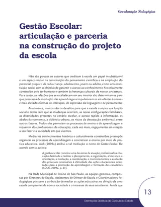 Orientações Didáticas do Currículo da Cidade
13
Coordenação Pedagógica
Gestão Escolar:
articulação e parceria
na construção do projeto
da escola
Não são poucos os autores que creditam à escola um papel insubstituível
e um espaço ímpar na constituição do pensamento científico e na ampliação do
potencial psíquico de cada criança, adolescente, jovem ou adulto, como uma insti-
tuição social com o objetivo de garantir o acesso ao conhecimento historicamente
construído pelo ser humano e também às heranças culturais de nossos ancestrais.
Para tanto, as relações que se estabelecem em seu interior são determinantes para
que processos de mediação das aprendizagens impulsionem os estudantes às novas
e mais elevadas formas de interação, de expressão da linguagem e de pensamento.
Atualmente, muitos são os desafios para que a escola cumpra sua função
social:o ritmo com que as mudanças ocorrem, as novas configurações familiares,
as diversidades presentes no cenário escolar, o acesso rápido à informação, os
abalos da economia, a violência urbana, os riscos da devastação ambiental, entre
outros fatores. Todos eles permeiam os processos de ensino e de aprendizagem e
requerem dos profissionais da educação, cada vez mais, engajamento em relação
a seu fazer e a sociedade em que vivemos.
Mediar os conhecimentos histórica e culturalmente construídos pressupõe
organizar os processos de aprendizagem e concretizar o ensino por meio da prá-
tica educativa. Lück (2009a) atribui a tal mediação o nome de Gestão Escolar. De
acordo com a autora:
A gestão escolar constitui uma das áreas de atuação profissional na edu-
cação destinada a realizar o planejamento, a organização, a liderança, a
orientação, a mediação, a coordenação, o monitoramento e a avaliação
dos processos necessários à efetividade das ações educacionais orien-
tadas para a promoção da aprendizagem e formação dos estudantes
(LÜCK, 2009a, p. 23).
Na Rede Municipal de Ensino de São Paulo, as equipes gestoras, compos-
tas por Diretores de Escola, Assistentes de Diretor de Escola e Coordenadores Pe-
dagógicos possuem a atribuição de mediar as ações educativas na direção de uma
escola comprometida com a sociedade e o interesse de seus estudantes. Ainda que
 