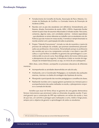 Orientações Didáticas do Currículo da Cidade
16
Coordenação Pedagógica
y
y Fortalecimento do Conselho de Escola, Associação de Pais e Mestres, Co-
missão de Mediação de Conflito e a Comissão Interna de Prevenção de
Acidente (CIPA).
y
y Reunião com os pais dos estudantes com deficiência: bimestralmente, pro-
fessores, direção, funcionários da escola, AVEs1
, CEFAI e Supervisão Escolar
reúnem-se para tratar de assuntos relacionados à inclusão escolar. Para tanto,
contamos, algumas vezes, com convidados externos - inclusive especialistas
- que abordaram os temas relevantes ao trabalho com os estudantes com de-
ficiência (que são muitos em nossa escola). A temática é sempre levantada na
reunião anterior com a participação de todos os presentes;
y
y Projeto “Falando Francamente”: iniciado no mês de novembro, é parte do
processo de avaliação da unidade, que promove atendimentos personali-
zados aos professores e funcionários. Personalizado porque os professores
são ouvidos por ano e/ou componente curricular e nos dizem o que difi-
cultou e o que facilitou o trabalho na garantia das aprendizagens e a con-
vivência dele no ano em curso. Esse diálogo aberto dá muitos indícios para
o planejamento do ano seguinte. A devolutiva é dada na reunião de orga-
nização da Unidade Educacional, ou seja, no início do ano subsequente.
Além disso, como Diretor, acompanho os processos educativos de diferentes
maneiras:
y
y Acompanhando as atividades desenvolvidas em sala de aula;
y
y Analisando, com o Coordenador Pedagógico, os resultados das avaliações
externas, internas e os dados de sondagem das hipóteses de escrita;
y
y Planejando e participando das reuniões pedagógicas e conselhos de classe;
y
y Realizando reuniões com a equipe gestora quinzenais (ou mensais) para o
acompanhamento das ações realizadas na escola, o planejamento conjun-
to e a tomada de decisão.
Acredito que atuar de forma eficaz na garantia de uma gestão democrática
fornece instrumentos que promovem todas as dimensões da gestão escolar. É pos-
sível garantir que a construção do PPP seja realmente um retrato da escola e, mais
do que isso, um caminho a perseguir para realizações a curto, médio e longo prazo,
sempre com o objetivo de garantir a aprendizagem de todos os estudantes.
1 AVE são Auxiliares de Vida Escolar que atuam nas escolas da Rede Municipal de São Paulo.
 