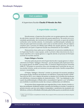 Orientações Didáticas do Currículo da Cidade
18
Coordenação Pedagógica
Com a palavra
A Supervisora Escolar Claudia D’Alevedo dos Reis
A supervisão escolar
Periodicamente, o Supervisor faz reuniões com as equipes gestoras das unidades
da rede direta e parceira. Essas reuniões têm pautas específicas e, de acordo com as ne-
cessidades apresentadas, são momentos de formação continuada, os quais são também
conhecidos como reuniões setoriais. As orientações e problematizações realizadas nas
visitas de ação supervisora às escolas, assim como as reuniões setoriais, têm por objetivo
contribuir para o processo de reflexão-ação-reflexão das equipes gestoras, pois são os
profissionais com quem o Supervisor Escolar atua diretamente em seu trabalho.
Destacaremos duas ações que se configuraram em parcerias estabelecidas en-
tre Supervisão Escolar e essas equipes, sendo o primeiro relato decorrente de uma si-
tuação específica com a equipe gestora e o segundo aborda um processo de formação
ocorrido em reuniões setoriais.
Projeto Diálogos e Parcerias
Uma das ações de parceria entre Supervisão Escolar e equipe gestora é o desen-
volvimento do Projeto “Diálogos e Parcerias”, que foi proposto pela Supervisora Esco-
lar à equipe gestora da EMEF Lourenço Filho, na Diretoria Regional Jaçanã Tremembé
(DRE JT). Tal projeto se caracteriza como uma estratégia para construção de uma cul-
tura escolar inclusiva, sendo um momento rico para que escola e família compartilhem
avanços e necessidades.
O Projeto “Diálogos e Parcerias” consiste na promoção de encontros periódicos
entre equipe escolar, familiares de estudantes com deficiência, Supervisão Escolar e CEFAI2
.
Teve início em 2015, com o objetivo de estreitar as relações com as famílias dos estudantes
com deficiência e transtornos globais do desenvolvimento – TGD. Sua idealização se deu
a partir da problematização e reflexão sobre a necessidade de “garantir a voz” às famílias e
aos envolvidos no atendimento escolar das crianças e adolescentes com deficiência.
Os encontros foram programados para segundas-feiras à noite, durante o horário co-
letivo dos professores, facilitando também a presença dos familiares às reuniões. À exceção do
primeiro encontro, que teve como objetivo contextualizar o atendimento dos estudantes com
deficiência; conhecer as dificuldades enfrentadas pelas famílias quanto ao atendimento escolar
2 CEFAI - Centro de Formação e Acompanhamento à Inclusão. Há um a equipe do CEFAI em cada uma das treze Diretorias Regionais
de Educação.
 