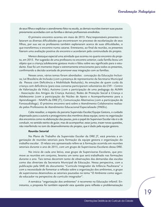 Orientações Didáticas do Currículo da Cidade
19
Coordenação Pedagógica
de seus filhos e explicitar o atendimento feito na escola, as demais reuniões tiveram suas pautas
previamente acordadas com as famílias e demais profissionais envolvidos.
O primeiro encontro ocorreu em maio de 2015. Pais/responsáveis presentes re-
lataram as diversas dificuldades que encontravam no processo de escolarização de seus
filhos, por sua vez os professores também explanaram acerca de suas dificuldades, o
que transformou o encontro numa catarse. Entretanto, ao final da reunião, os presentes
fizeram uma avaliação positiva do encontro e acordaram pela continuidade do projeto.
Merece destaque especial uma atividade que ocorreu no quarto encontro do proje-
to, em 2015. Por sugestão de uma professora no encontro anterior, cada família levou um
objeto que a criança/adolescente gostava muito e falou sobre seu significado para o estu-
dante. Esse foi um momento ímpar e extremamente emocionante para todos os presentes,
confirmando a decisão acertada de promover essa integração com as famílias.
Nesses anos, vários temas foram abordados: concepção da Educação Inclusi-
va; Lei Brasileira de Inclusão (com a presença de representante da Secretaria Municipal
da Pessoa com Deficiência e Mobilidade Reduzida); As emoções de quem cuida da
criança com deficiência (para essa conversa participaram voluntários do CVV – Centro
de Valorização da Vida); Autismo (com a participação de uma pedagoga da AUMA
- Associação dos Amigos da Criança Autista); Redes de Proteção Social à Criança e
Adolescente (com a participação do Núcleo de Apoio e Acompanhamento para a
Aprendizagem - NAAPA da DRE JT); Comunicação Alternativa (com a participação de
Fonoaudióloga). O próximo encontro será sobre o Atendimento Colaborativo realiza-
do pelos Professores de Atendimento Educacional Especializado (PAEEs).
Cabe ressaltar, a respeito da parceria Supervisão Escolar/Equipe Gestora, o cuidado
dispensado para a autoria e protagonismo dos membros dessa equipe, tanto na organização
dos encontros como na elaboração das pautas, pois o papel do Supervisor Escolar não é o de
conduzir, no sentido estrito de guiar, mas de acompanhar, estar junto, trazer novas questões,
não interferindo no tom do desenvolvimento do projeto, que é dado pela equipe gestora.
Reunião Setorial
No Plano de Trabalho da Supervisão Escolar da DRE JT, está prevista a or-
ganização de reuniões setoriais para formação da equipe gestora e organização do
trabalho escolar. O relato ora apresentado refere-se à formação ocorrida em reuniões
setoriais durante o ano de 2015, com um grupo de Supervisoras Escolares dessa DRE.
No início de cada ano letivo, esse grupo de Supervisoras Escolares, que pro-
move as reuniões em conjunto, levanta um tema que será trabalhado nas formações
durante o ano. Tais temas decorrem tanto de observações das demandas das escolas
como das diretrizes da Secretaria Municipal de Educação. Nessa perspectiva, com a
publicação pela SME do documento “Currículo Integrador da Infância Paulistana” e
com a necessidade de fomentar a reflexão sobre a organização dos ambientes, o grupo
de supervisoras desenvolveu as setoriais pautadas no tema “O Ambiente como segun-
do educador na perspectiva do currículo integrador”.
A temática “organização dos ambientes” é recorrente na Educação infantil. En-
tretanto, a proposta foi também expandir esta questão para reflexão e problematização
Orientações Didáticas do Currículo da Cidade
 