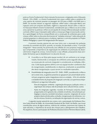 Orientações Didáticas do Currículo da Cidade
20
Coordenação Pedagógica
junto ao Ensino Fundamental. Outra intenção foi promover a integração entre a Educação
Infantil - CEI e EMEI - e o Ensino Fundamental com vistas a refletir sobre a existência de
uma ruptura do currículo presente na passagem do CEI para a EMEI e da EMEI para a
EMEF. As reuniões tiveram os seguintes objetivos: refletir sobre a Educação Básica sem
rupturas como um conjunto articulado, orgânico e sequencial; discutir sobre a cisão en-
tre Educação Infantil e Ensino Fundamental, considerando que a infância vai até os doze
anos; aproximar as práticas e afinar as concepções de criança/infância/educação escolar/
currículo; refletir o que é necessário saber sobre a criança que chega à nossa escola; estimu-
lar a aprendizagem de forma compartilhada com a construção de ambientes para e pela
criança; refletir sobre os discursos dominantes de “verdades universais” sobre educação de
crianças pequenas e a abertura para a mudança; repensar o currículo proposto no Projeto
Político Pedagógico, a partir da reorganização dos espaços.
A primeira reunião setorial do ano teve início com a retomada da avaliação
ocorrida em novembro de 2014, quando, na ocasião, foi abordado o tema: “Currículo
Integrador”. Nesse sentido, foi promovida uma reflexão de uma proposta integradora
que compreende a importância da organização do ambiente na promoção do desen-
volvimento integral da criança. Concomitante a essa reflexão, propusemos duas ativi-
dades formativas que se desdobraram no decorrer do ano:
y
y A escolha (a ser feita pela equipe escolar) de um ambiente a ser reorga-
nizado, favorecendo a concepção do ambiente como segundo educador,
na construção do currículo integrador e considerando as múltiplas infân-
cias. Cada equipe gestora definiu com sua equipe escolar o ambiente-alvo
da reorganização, estabelecendo os objetivos, analisando as possibilida-
des dessa reorganização e quais seriam os resultados esperados.
y
y Possibilidades de integração entre CEI - EMEI - EMEF, considerando a infância
até os doze anos, os gestores presentes se agruparam por proximidade territo-
rial para programar ações integradoras entre as unidades. A fim de subsidiar
o estabelecimento da proposta de integração curricular, as supervisoras dispo-
nibilizaram as seguintes indicações:
• Eixos de integração: ambiente - organização de espaços; avaliação; rotina - e
organização dos tempos; rede de proteção sócio cultural; brincar; outros.
• Ações de integração sugeridas: reuniões de formação conjunta; visitas
programadas entre gestores das unidades envolvidas; documentação pe-
dagógica conjunta; atividade extraclasse conjunta; integração de outros
projetos desenvolvidos pelas unidades; reorganização de ambientes; revi-
são de rotinas e horários; socialização de organização de rotinas; outros.
A segunda reunião setorial do ano contou com a participação da Professora Dou-
tora Suely Amaral de Mello, da Universidade Estadual de São Paulo, de Marília, que trouxe
contribuições acerca de alguns teóricos, vivências do cotidiano, autonomia dos sujeitos da
ação educativa, a importância da escuta das crianças para o planejamento dos trabalhos.
Na sequência, houve a participação da Professora Doutora Cristina Filomena Bastos Cabral,
 