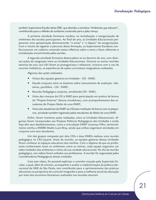 Orientações Didáticas do Currículo da Cidade
21
Coordenação Pedagógica
também Supervisora Escolar desta DRE, que abordou a temática “Ambientes que educam”,
contribuindo para a reflexão do ambiente construído para e pela criança.
A primeira atividade formativa resultou na revitalização e reorganização de
ambientes das escolas participantes. Ao final do ano, as Unidades Educacionais pre-
pararam uma apresentação demonstrando “o antes” e “o depois” da reorganização.
Com o intuito de registrar o percurso dessa formação, as Supervisoras Escolares con-
feccionaram um caderno contendo textos reflexivos sobre o tema e fotos referentes à
revitalização encaminhada pelas escolas.
A segunda atividade formativa desencadeou-se no decorrer do ano, com diver-
sas ações de integração entre as Unidades Educacionais. Durante as outras reuniões
setoriais do ano, tais UEs foram as protagonistas e relataram, inclusive com o uso de
recursos midiáticos, as experiências de ações curriculares integradoras realizadas.
Algumas das ações realizadas:
y
y Visitas das equipes gestoras às Unidades - CEI - EMEI;
y
y Estudo conjunto entre os Gestores sobre instrumentos de avaliação: rela-
tórios, portfólios - CEI - EMEF;
y
y Reunião Pedagógica conjunta, envolvendo CEI - EMEI;
y
y Visita das crianças do CEI à EMEI para participação em prática de leitura
do “Projeto Entorno” (leitura simultânea), com acompanhamento dos es-
tudantes do Projeto Rádio de uma EMEF;
y
y Visita dos estudantes da EMEF ao CEI para mediação de leitura com os peque-
nos, atividade também registrada pelos estudantes da Rádio de uma EMEF.
Enfim, foram inúmeras ações realizadas, entre as Unidades Educacionais. Al-
gumas foram incorporadas aos Projetos Políticos Pedagógicos das Unidades e ainda
hoje têm seus desdobramentos, como a articulação EMEF Lourenço Filho, territorial-
mente vizinha a EMEBS Madre Lucie Bray, sendo que ambas organizam atividades em
conjunto com seus estudantes.
Um dos grupos composto por dois CEIs e duas EMEIs realizou uma reunião
pedagógica no CEU Jaçanã. Antes da reunião, as equipes gestoras dessas Unidades
foram conhecer os espaços educativos dos vizinhos. Com o objetivo de que os profes-
sores conhecessem tanto os ambientes como as rotinas, cada equipe organizou um
vídeo revelador dos ambientes e rotina de sua unidade educacional. No dia da reunião
pedagógica, tais vídeos foram exibidos aos professores. A reunião foi organizada pelas
Coordenadoras Pedagógicas dessas unidades.
Com este relato, foi possível explicitar o caminho traçado pela Supervisão Es-
colar, o qual, além de orientar, acompanhar e avaliar a implementação da política edu-
cacional da SME de São Paulo, tem contribuído para o aprimoramento das práticas
educativas na perspectiva do currículo integrador e para a melhoria social da educação
por meio dos encontros formativos realizados nas reuniões setoriais.
 