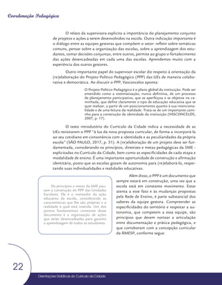 Orientações Didáticas do Currículo da Cidade
22
Coordenação Pedagógica
O relato da supervisora explicita a importância do planejamento conjunto
de projetos e ações a serem desenvolvidos na escola. Outra indicação importante é
o diálogo entre as equipes gestoras que compõem o setor: refletir sobre temáticas
comuns, pensar sobre a organização das escolas, sobre a aprendizagem dos estu-
dantes, tomar decisões conjuntas, entre outros, permite ao grupo o fortalecimento
das ações desencadeadas em cada uma das escolas. Aprendemos muito com a
experiência dos outros gestores.
Outro importante papel do supervisor escolar diz respeito à orientação da
(re)elaboração do Projeto Político Pedagógico (PPP) das UEs de maneira colabo-
rativa e democrática. Ao discutir o PPP, Vasconcelos aponta:
O Projeto Político Pedagógico é o plano global da instituição. Pode ser
entendido como a sistematização, nunca definitiva, de um processo
de planejamento participativo, que se aperfeiçoa e se objetiva na ca-
minhada, que define claramente o tipo de educação educativa que se
quer realizar, a partir de um posicionamento quanto à sua intenciona-
lidade e de uma leitura da realidade. Trata-se de um importante cami-
nho para a construção da identidade da instituição (VASCONCELOS,
2007, p. 17).
O texto introdutório do Currículo da Cidade indica a necessidade de as
UEs revisitarem o PPP “à luz da nova proposta curricular, de forma a incorporá-la
ao seu cotidiano em consonância com a identidade e as peculiaridades da própria
escola” (SÃO PAULO, 2017, p. 51). A (re)elaboração de um projeto deve ser fun-
damentada, considerando os princípios, diretrizes e metas pedagógicas da SME -
explicitadas no Currículo da Cidade, bem como as especificidades de cada etapa e
modalidade de ensino. É uma importante oportunidade de construção e afirmação
identitária, posto que as escolas gozam de autonomia para (re)elaborá-lo, respei-
tando suas individualidades e realidades educativas.
Além disso, o PPP é um documento que
sempre estará em construção, uma vez que a
escola está em constante movimento. Estar
atenta a esse fato e às mudanças propostas
pela Rede de Ensino, é parte substancial dos
saberes da equipe gestora. Compreender as
especificidades do território e respeitar a au-
tonomia, que competem a essa equipe, são
princípios que devem nortear a articulação
entre documentação e prática pedagógica, e
que corroboram com a concepção curricular
da RMESP, conforme segue:
Os princípios e metas da SME pau-
tam a construção do PPP das Unidades
Escolares. Ele é o norteador da ação
educativa da escola, considerando as
características que lhe são próprias e a
realidade à qual está inserida. Um dos
pontos fundamentais constante desse
documento é a organização de ações
que serão desencadeadas para garantir
a aprendizagem de todos os estudantes.
 