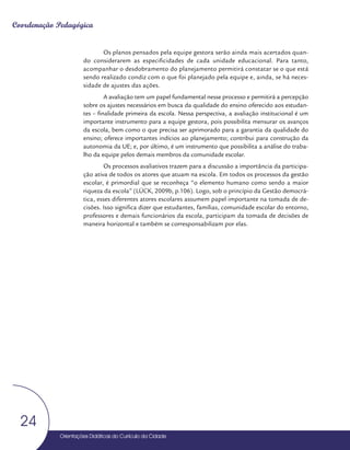 Orientações Didáticas do Currículo da Cidade
24
Coordenação Pedagógica
Orientações Didáticas do Currículo da Cidade
24
Os planos pensados pela equipe gestora serão ainda mais acertados quan-
do considerarem as especificidades de cada unidade educacional. Para tanto,
acompanhar o desdobramento do planejamento permitirá constatar se o que está
sendo realizado condiz com o que foi planejado pela equipe e, ainda, se há neces-
sidade de ajustes das ações.
A avaliação tem um papel fundamental nesse processo e permitirá a percepção
sobre os ajustes necessários em busca da qualidade do ensino oferecido aos estudan-
tes – finalidade primeira da escola. Nessa perspectiva, a avaliação institucional é um
importante instrumento para a equipe gestora, pois possibilita mensurar os avanços
da escola, bem como o que precisa ser aprimorado para a garantia da qualidade do
ensino; oferece importantes indícios ao planejamento; contribui para construção da
autonomia da UE; e, por último, é um instrumento que possibilita a análise do traba-
lho da equipe pelos demais membros da comunidade escolar.
Os processos avaliativos trazem para a discussão a importância da participa-
ção ativa de todos os atores que atuam na escola. Em todos os processos da gestão
escolar, é primordial que se reconheça “o elemento humano como sendo a maior
riqueza da escola” (LÜCK, 2009b, p.106). Logo, sob o princípio da Gestão democrá-
tica, esses diferentes atores escolares assumem papel importante na tomada de de-
cisões. Isso significa dizer que estudantes, famílias, comunidade escolar do entorno,
professores e demais funcionários da escola, participam da tomada de decisões de
maneira horizontal e também se corresponsabilizam por elas.
 