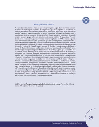 Orientações Didáticas do Currículo da Cidade
25
Coordenação Pedagógica
25
25
Avaliação institucional
A avaliação institucional é mais do que uma prerrogativa legal. É um exercício que con-
duz a escola a olhar para si mesma. É um processo que inicia a partir da orientação do
diretor, já que essa avaliação está entre as suas atribuições legais, mas se faz no coletivo
escolar, mediante a escuta de todos os atores envolvidos: gestores, professores, pais e
estudantes. Nesse processo, é fundamental ter clareza sobre os propósitos da escola
e sobre o que o grupo referencia coletivamente como critérios de qualidade. A partir
desses eixos norteadores, que também devem estar explícitos no PPP, a escola organiza
seus instrumentos de avaliação, garantindo que eles contemplem o contexto escolar a
partir de diferentes dimensões. Os indicadores de cada dimensão trazem pistas sobre as
potencialidades e fragilidades da escola, constituindo-se como ponto de partida para as
discussões e ponto de chegada para a tomada de decisão. Nesse processo, não basta a
coleta de dados: é necessário analisá-los e oferecer ao grupo escolar um feedback (uma
devolutiva) o mais próximo possível do contexto da avaliação, para que seus dados não
se tornem pouco efetivos para a orientação das mudanças necessárias. A observação
dos dados não é passiva, mas deve, ao invés disso, fundamentar os debates do coletivo
escolar, que é responsável por legitimar as interpretações apresentadas. Nesse processo
reflexivo, a escola busca alternativas coletivas para superar os aspectos apontados como
vulneráveis. Essas propostas, pautadas nos princípios de qualidade eleitos pelo grupo
firmam a corresponsabilidade dos diferentes atores envolvidos na melhoria da escola e,
consequentemente, esse processo realimenta o PPP e o plano de formação do Coorde-
nador Pedagógico. Não existem receitas únicas. Ainda que haja instrumentais de apoio
para essa ação, como os “Indicadores da Qualidade na Educação - Ensino Fundamen-
tal”3
(também conhecido como Indique Ensino Fundamental) faz-se necessário propor
um instrumental próprio da escola que seja conhecido e legitimado pela comunidade
escolar. Esse processo, longe de destinar-se ao fundo das gavetas institucionais, deve
fundamentar a prática cotidiana, estando voltado à melhoria da qualidade da educação
e à garantia das aprendizagens a todos os estudantes.
LÜCK, Heloísa. Perspectivas da avaliação institucional da escola. Petrópolis: Editora
Vozes, 2012. (Série Cadernos de gestão).
Orientações Didáticas do Currículo da Cidade
Orientações Didáticas do Currículo da Cidade
 
