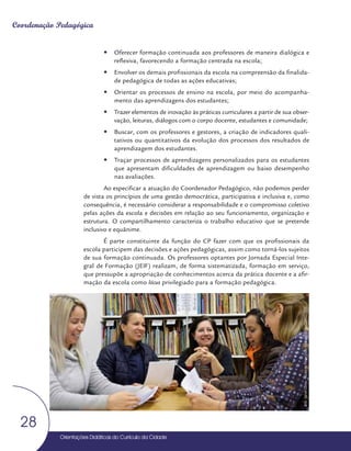 Orientações Didáticas do Currículo da Cidade
28
Coordenação Pedagógica
y
y Oferecer formação continuada aos professores de maneira dialógica e
reflexiva, favorecendo a formação centrada na escola;
y
y Envolver os demais profissionais da escola na compreensão da finalida-
de pedagógica de todas as ações educativas;
y
y Orientar os processos de ensino na escola, por meio do acompanha-
mento das aprendizagens dos estudantes;
y
y Trazer elementos de inovação às práticas curriculares a partir de sua obser-
vação, leituras, diálogos com o corpo docente, estudantes e comunidade;
y
y Buscar, com os professores e gestores, a criação de indicadores quali-
tativos ou quantitativos da evolução dos processos dos resultados de
aprendizagem dos estudantes.
y
y Traçar processos de aprendizagens personalizados para os estudantes
que apresentam dificuldades de aprendizagem ou baixo desempenho
nas avaliações.
Ao especificar a atuação do Coordenador Pedagógico, não podemos perder
de vista os princípios de uma gestão democrática, participativa e inclusiva e, como
consequência, é necessário considerar a responsabilidade e o compromisso coletivo
pelas ações da escola e decisões em relação ao seu funcionamento, organização e
estrutura. O compartilhamento caracteriza o trabalho educativo que se pretende
inclusivo e equânime.
É parte constituinte da função do CP fazer com que os profissionais da
escola participem das decisões e ações pedagógicas, assim como torná-los sujeitos
de sua formação continuada. Os professores optantes por Jornada Especial Inte-
gral de Formação (JEIF) realizam, de forma sistematizada, formação em serviço,
que pressupõe a apropriação de conhecimentos acerca da prática docente e a afir-
mação da escola como lócus privilegiado para a formação pedagógica.
Foto:
Daniel
Cunha
-
Núcleo
de
Foto
e
Vídeo
Educação
/
CM
/
COPED
/
SME
 
