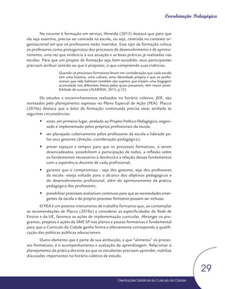 Orientações Didáticas do Currículo da Cidade
29
Coordenação Pedagógica
No tocante à formação em serviço, Almeida (2013) destaca que para que
ela seja assertiva, precisa ser centrada na escola, ou seja, centrada no contexto or-
ganizacional em que os professores estão inseridos. Esse tipo de formação coloca
os professores como protagonistas dos processos de desenvolvimento e de aprimo-
ramento, uma vez que evidencia a sua atuação e as boas práticas já realizadas nas
escolas. Para que um projeto de formação seja bem-sucedido, seus participantes
precisam atribuir sentido ao que é proposto, o que compreende suas vivências.
Quando os processos formativos levam em consideração que cada escola
tem uma história, uma cultura, uma identidade própria e que os profis-
sionais que nela habitam também são sujeitos que trazem uma bagagem
acumulada nos diferentes meios pelos quais passaram, têm maior possi-
bilidade de sucesso (ALMEIDA, 2013, p.12).
Os estudos e encaminhamentos realizados no horário coletivo, JEIF, são
norteados pelo planejamento expresso no Plano Especial de Ação (PEA). Placco
(2010a) destaca que o êxito da formação continuada precisa estar atrelada às
seguintes circunstâncias:
y
y estar, em primeiro lugar, atrelado ao Projeto Político Pedagógico, organi-
zado e implementado pelos próprios profissionais da escola;
y
y ser planejado coletivamente pelos professores da escola e liderado pe-
los seus gestores (direção, coordenação pedagógica);
y
y prever espaços e tempos para que os processos formativos, a serem
desencadeados, possibilitem a participação de todos, a reflexão sobre
os fundamentos necessários à docência e a relação desses fundamentos
com a experiência docente de cada profissional;
y
y garantir que o compromisso - seja dos gestores, seja dos professores
da escola- esteja voltado para o alcance dos objetivos pedagógicos e
do desenvolvimento profissional, além do aprimoramento da prática
pedagógica dos professores;
y
y possibilitar processos avaliativos contínuos para que as necessidades emer-
gentes da escola e do próprio processo formativo possam ser inclusas.
O PEA é um potente instrumento de trabalho formativo que, ao contemplar
as recomendações de Placco (2010a) e considerar as especificidades da Rede de
Ensino e da UE, favorece as ações de implementação curricular. Abranger os pro-
gramas, projetos e ações da SME SP nos planos e pautas formativas é fundamental
para que o Currículo da Cidade ganhe forma e efetivamente corresponda à qualifi-
cação das políticas públicas educacionais.
Outro elemento que é parte de sua atribuição, e que “alimenta” os proces-
sos formativos, é o acompanhamento e avaliação da aprendizagem. Relacionar o
planejamento da prática docente ao que os estudantes precisam aprender, viabiliza
discussões importantes no horário coletivo de estudo.
 
