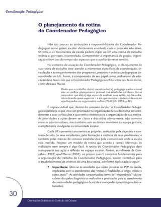 Orientações Didáticas do Currículo da Cidade
30
Coordenação Pedagógica
O planejamento da rotina
do Coordenador Pedagógico
Não são poucas as atribuições e responsabilidades do Coordenador Pe-
dagógico como gestor escolar diretamente envolvido com o processo educativo.
O ritmo e os movimentos da escola podem impor ao CP uma rotina de trabalho
intensa e, por vezes, incontrolada. Compreender a importância da gestão, organi-
zação e bom uso do tempo são aspectos que o auxiliarão nesse sentido.
No contexto da atuação do Coordenador Pedagógico, o planejamento de
sua rotina de trabalho deve atender a momentos específicos de coordenação, ar-
ticulação e acompanhamento dos programas, projetos e práticas pedagógicas de-
senvolvidas na UE. Assim, a compreensão de seu papel como profissional da edu-
cação deve fazer com que o Coordenador Pedagógico reflita sobre seu fazer diário,
como destaca Placco:
Dado que o trabalho do(a) coordenador(a) pedagógico-educacional
visa ao melhor planejamento possível das atividades escolares, faz-se
necessário que ele(a) seja capaz de analisar suas ações, no dia-a-dia,
identificando quais aspectos – e em que medida – podem e devem ser
aperfeiçoados ou organizados melhor (PLACCO, 2003, p.48).
É imprescindível que, dentro do contexto escolar, o Coordenador Pedagó-
gico estabeleça o que deve ser priorizado na organização de seu trabalho em aten-
dimento a suas atribuições e que tenha critérios para a organização de sua rotina.
As prioridades e ações devem ser claras e discutidas abertamente, não somente
entre os coordenadores, mas também com os demais membros da equipe gestora;
e amplamente divulgadas à comunidade escolar.
Cada UE apresenta características próprias, marcadas pela trajetória e con-
texto de vida de seus estudantes, pela formação e vivência de seus professores, e
também pelas marcas de convívio estabelecidas pela comunidade onde a escola
está inserida. Projetar um modelo de rotina que atenda a tantas diferenças de
realidades nem sempre é algo fácil. A rotina do Coordenador Pedagógico deve
transparecer sua ação e reflexão no espaço escolar. Porém, as reflexões de Gon-
çalves (1995) apud Placco (2003), ao propor quatro conceitos fundamentais para
a organização do trabalho do Coordenador Pedagógico, podem contribuir para
o estabelecimento de critérios de uma boa rotina, conforme explicitado a seguir:
y
y Importância: refere-se às atividades que estão previstas no PPP da escola,
implicadas com o atendimento das “metas e finalidades a longo, médio e
curto prazo”. As atividades caracterizadas como de “Importância” são es-
tabelecidas pelos diagnósticos realizados e priorizadas para o atendimento
das necessidades pedagógicas da escola e avanço das aprendizagens dos es-
tudantes.
 