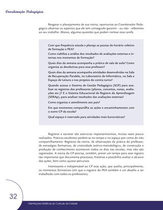Orientações Didáticas do Currículo da Cidade
32
Coordenação Pedagógica
Resgatar o planejamento de sua rotina, oportuniza ao Coordenador Peda-
gógico observar os aspectos que ele tem conseguido garantir - ou não - referentes
ao seu trabalho. Abaixo, algumas questões que podem nortear essa tarefa.
Com que frequência estuda e planeja as pautas do horário coletivo
de formação e PEA?
Como viabiliza a análise dos resultados de avaliações externas e in-
ternas nos momentos de formação?
Quais dias da semana acompanha a prática de sala de aula? Como
organiza as devolutivas para esse professor?
Quais dias da semana acompanha atividades desenvolvidas na Sala
de Recuperação Paralela, no Laboratório de Informática, na Sala e
Espaço de Leitura e nos projetos do contra turno?
Quando acessa o Sistema de Gestão Pedagógica (SGP) para ana-
lisar os registros dos professores (planos, conceitos, notas, avalia-
ções etc.)? E o Sistema Educacional de Registro da Aprendizagem
(SERAp), para analisar resultados das avaliações externas?
Como organiza o atendimento aos pais?
Em que momentos compartilha as ações e encaminhamentos com
o outro CP da escola?
Qual espaço é reservado para atividades mais burocráticas?
Registrar e escrever são exercícios importantíssimos, muitas vezes pouco
realizados. Práticas excelentes perdem-se no tempo e no espaço por conta do não
compartilhamento. Registros da rotina, de observações da prática do professor,
de estratégias formativas, de criatividade teórico-metodológica, de construção e
produção de conhecimento acontecem todos os dias nas escolas, mas não são
registrados. A rotina do CP precisa, também, prever um tempo para esse registro
tão importante que documenta processos, histórias e possibilita avaliar o alcance
das ações, bem como ajustar percursos.
Interessante e indispensável ao CP essa ação, que auxilia, principalmente,
os momentos formativos (em que o registro do PEA também é um desafio a ser
trabalhado com todos os professores).
 