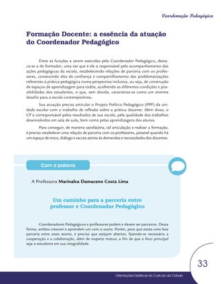 Orientações Didáticas do Currículo da Cidade
33
Coordenação Pedagógica
Com a palavra
Formação Docente: a essência da atuação
do Coordenador Pedagógico
Entre as funções a serem exercidas pelo Coordenador Pedagógico, desta-
ca-se a de formador, uma vez que é ele o responsável pelo acompanhamento das
ações pedagógicas da escola, estabelecendo relações de parceria com os profes-
sores, construindo elos de confiança e compartilhamento das problematizações
referentes à prática pedagógica numa perspectiva inclusiva, ou seja, de construção
de espaços de aprendizagem para todos, acolhendo as diferentes condições e pos-
sibilidades dos estudantes, o que, sem dúvida, caracteriza-se como um enorme
desafio para a escola contemporânea.
Sua atuação precisa articular o Projeto Político Pedagógico (PPP) da uni-
dade escolar com o trabalho de reflexão sobre a prática docente. Além disso, o
CP é corresponsável pelos resultados de sua escola, pela qualidade dos trabalhos
desenvolvidos em sala de aula, bem como pelas aprendizagens dos alunos.
Para conseguir, de maneira satisfatória, tal articulação e realizar a formação,
é preciso estabelecer uma relação de parceria com os professores, possível quando há
um espaço de troca, diálogo e escuta atenta às demandas e necessidades dos docentes.
A Professora Marinalva Damaceno Costa Lima
Um caminho para a parceria entre
professor e Coordenador Pedagógico
Coordenadores Pedagógicos e professores podem e devem ser parceiros. Dessa
forma, ambos crescem e aprendem um com o outro. Porém, para que exista uma boa
parceria entre esses atores, é preciso que estejam abertos, fazendo-se necessária a
cooperação e a colaboração, além de respeito mútuo, a fim de que o foco principal
seja o estudante em sua integralidade.
Orientações Didáticas do Currículo da Cidade
Orientações Didáticas do Currículo da Cidade
33
 