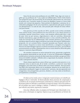Orientações Didáticas do Currículo da Cidade
34
Coordenação Pedagógica
Orientações Didáticas do Currículo da Cidade
34
Estou há três anos como professora em uma EMEF. Hoje, digo com muito or-
gulho que sou professora de 1º ano e adoro ser alfabetizadora. Porém minha história
nem sempre foi assim. No ano de 2016, foi-me atribuída, pela primeira vez, uma turma
de primeiro ano. A primeira reação foi entrar em desespero, porque eu nunca tinha
atuado com crianças tão pequenas. Nesse período de adaptação, a presença da co-
ordenadora pedagógica foi de suma importância, especialmente pela ajuda constante
nos planejamentos e na sala de aula, tudo pautado pela indicação de vários referen-
ciais para estudo.
Essa parceria já tinha nascido em 2015, quando iniciei minhas atividades
nessa mesma escola, como professora de uma turma de 2º ano. Nossa parceria se
consolidou quando construímos, juntas, uma proposta diferenciada para a sala
de aula. Uma vez por semana, organizávamos a sala em cantinhos, oferecendo
desafios matemáticos, jogos de diferentes tipos e o meu cantinho preferido, cha-
mado de Cantinho Vip da Alfabetização. Esse cantinho permitia que o professor
atendesse especificamente alguns estudantes que ainda não estavam alfabetizados,
propondo, em um contexto lúdico, situações ajustadas que fizessem cada estu-
dante avançar. Enquanto eu estava nesse atendimento, a estagiária do programa
Parceiros da Aprendizagem apoiava os demais estudantes da turma, que escolhiam
autonomamente as tarefas a desempenhar entre os vários desafios oferecidos pelos
espaços e materiais disponibilizados.
Os cantinhos constavam na rotina semanal da turma, garantindo a regularida-
de da proposta desenvolvida em sala de aula. A rotina da Coordenadora Pedagógica
também previa momentos semanais de observação dessa atividade, que geravam devo-
lutivas do trabalho realizado e reflexões sobre a organização da proposta, fundamen-
tando o planejamento docente.
Diante dessas experiências, posso afirmar que, quando existe parceria e o co-
ordenador entra na sala de aula, ele só tende a contribuir, a somar em nosso fazer
pedagógico, pois serão vários os olhares sobre uma mesma realidade. Para que possa-
mos fazer uma intervenção efetiva com os estudantes, devemos ter em mente que co-
ordenadores e professores “jogam no mesmo time”, portanto, não são oponentes nem
antagonistas, mas protagonistas, parceiros, aliados e, com isso, todos se beneficiam,
principalmente os estudantes.
O relato acima revela como a integração é essencial para um trabalho pe-
dagógico eficaz e motivador. O desencadeador desse processo de cooperação é
a existência de um projeto de formação (individual ou coletiva) por parte do CP.
O projeto pode ser alterado e realinhado ao longo do tempo, mas é da existência
de um projeto que nasce o diálogo, o debate, a melhoria e o acompanhamento
que indicam seus êxitos, equívocos e avanços.
Uma das reflexões sobre os projetos de formação está relacionada à ma-
neira como a formação se organiza. Espera-se que os professores se formem de
 