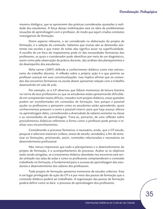 Orientações Didáticas do Currículo da Cidade
35
Coordenação Pedagógica
Orientações Didáticas do Currículo da Cidade
Orientações Didáticas do Currículo da Cidade
35
maneira dialógica, que se aproximem das práticas consideradas ajustadas à reali-
dade dos estudantes. A força dessas mobilizações está na ideia de problematizar
situações de aprendizagem com o professor, de modo que sejam criados contextos
investigativos de formação.
Outro aspecto relevante, a ser considerado na elaboração do projeto de
formação, é a seleção do conteúdo. Sabemos que muitas são as demandas exis-
tentes nas escolas e que tratar de todas elas significa atuar na superficialidade.
A escolha de um foco do mapeamento pode vir das necessidades formativas dos
professores, as quais o coordenador pode identificar por meio de um diagnóstico,
assim como pela observação da prática docente, das análises dos planejamentos e
do desempenho dos estudantes.
Delia Lerner (2007) defende o conhecimento didático como eixo estrutu-
rante do trabalho docente. A reflexão sobre a própria ação é o que permite ao
professor avançar em suas conceitualizações. Isso implica afirmar que os conteú-
dos dos encontros formativos na escola devem apresentar relação com o trabalho
desenvolvido em sala de aula.
Por exemplo, se o CP observou que faltam momentos de leitura literária
na rotina de seus professores ou que os estudantes estão apresentando dificulda-
de em compreender textos difíceis, tratados num projeto didático, essas questões
podem ser transformadas em conteúdos de formação. Isso porque é possível
ajudar os professores a pensarem como os estudantes estão aprendendo, quais
conhecimentos possuem e como é possível intervir para que haja avanço efetivo
na aprendizagem deles, considerando a diversidade de saberes existente na classe
e as necessidades de aprendizagem. Trata-se, portanto, de uma reflexão sobre
procedimentos didáticos referentes à forma como o professor pode pensar e re-
alizar seus encaminhamentos.
Considerando o processo formativo, é necessário, ainda, que o CP estude,
pesquise e selecione materiais (vídeos, textos de estudo, atividades) a fim de tema-
tizar as formações, priorizando, assim, conteúdos relacionados e necessários ao
desenvolvimento profissional.
Não menos importante que todo o planejamento e o desenvolvimento do
projeto de formação, é o acompanhamento do processo. Avaliar se os objetivos
estão sendo atingidos, se o tratamento didático abordado nos encontros está sen-
do utilizado nas salas de aulas e como os professores compreenderam o conteúdo
trabalhado na formação, é fundamental para o sucesso da aprendizagem dos estu-
dantes e desenvolvimento dos saberes dos professores.
Todo projeto de formação apresenta momentos de estudos coletivos. Esse
é um lugar privilegiado de ação do CP e é por meio das pautas de formação que o
conteúdo didático poderá ser trabalhado. A organização das pautas de formação
poderá definir como se dará o processo de aprendizagem dos professores.
 