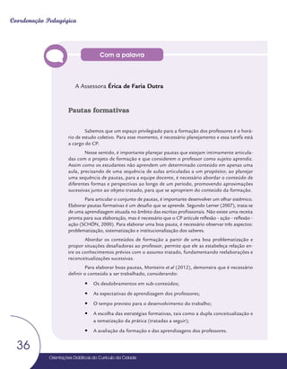 Orientações Didáticas do Currículo da Cidade
36
Coordenação Pedagógica
Com a palavra
A Assessora Érica de Faria Dutra
Pautas formativas
Sabemos que um espaço privilegiado para a formação dos professores é o horá-
rio de estudo coletivo. Para esse momento, é necessário planejamento e essa tarefa está
a cargo do CP.
Nesse sentido, é importante planejar pautas que estejam intimamente articula-
das com o projeto de formação e que considerem o professor como sujeito aprendiz.
Assim como os estudantes não aprendem um determinado conteúdo em apenas uma
aula, precisando de uma sequência de aulas articuladas a um propósito; ao planejar
uma sequência de pautas, para a equipe docente, é necessário abordar o conteúdo de
diferentes formas e perspectivas ao longo de um período, promovendo aproximações
sucessivas junto ao objeto tratado, para que se apropriem do conteúdo da formação.
Para articular o conjunto de pautas, é importante desenvolver um olhar sistêmico.
Elaborar pautas formativas é um desafio que se aprende. Segundo Lerner (2007), trata-se
de uma aprendizagem situada no âmbito das escritas profissionais. Não existe uma receita
pronta para sua elaboração, mas é necessário que o CP articule reflexão - ação - reflexão -
ação (SCHÖN, 2000). Para elaborar uma boa pauta, é necessário observar três aspectos:
problematização, sistematização e institucionalização dos saberes.
Abordar os conteúdos de formação a partir de uma boa problematização e
propor situações desafiadoras ao professor, permite que ele as estabeleça relação en-
tre os conhecimentos prévios com o assunto tratado, fundamentando reelaborações e
reconceitualizações sucessivas.
Para elaborar boas pautas, Monteiro et al (2012), demonstra que é necessário
definir o conteúdo a ser trabalhado, considerando:
y
y Os desdobramentos em sub-conteúdos;
y
y As expectativas de aprendizagem dos professores;
y
y O tempo previsto para o desenvolvimento do trabalho;
y
y A escolha das estratégias formativas, tais como a dupla conceitualização e
a tematização da prática (tratadas a seguir);
y
y A avaliação da formação e das aprendizagens dos professores.
 