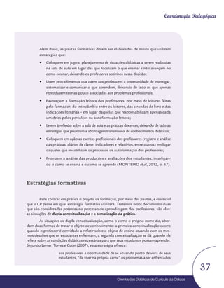Orientações Didáticas do Currículo da Cidade
37
Coordenação Pedagógica
Além disso, as pautas formativas devem ser elaboradas de modo que utilizem
estratégias que:
y
y Coloquem em jogo o planejamento de situações didáticas a serem realizadas
na sala de aula em lugar das que focalizam o que ensinar e não avançam no
como ensinar, deixando os professores sozinhos nessa decisão;
y
y Usem procedimentos que deem aos professores a oportunidade de investigar,
sistematizar e comunicar o que aprendem, deixando de lado os que apenas
reproduzem teorias pouco associadas aos problemas profissionais;
y
y Favoreçam a formação leitora dos professores, por meio de leituras feitas
pelo formador, do intercâmbio entre os leitores, das cirandas de livro e das
indicações literárias – em lugar daquelas que responsabilizam apenas cada
um deles pelos percalços na autoformação leitora;
y
y Levem à reflexão sobre a sala de aula e as práticas docentes, deixando de lado as
estratégias que priorizam a abordagem transmissiva de conhecimentos didáticos;
y
y Coloquem em ação as escritas profissionais dos professores (registro e análise
das práticas, diários de classe, indicadores e relatórios, entre outros) em lugar
daqueles que inviabilizam os processos de autoformação dos professores;
y
y Priorizem a análise das produções e avaliações dos estudantes, interligan-
do o como se ensina e o como se aprende (MONTEIRO et al, 2012, p. 67).
Estratégias formativas
Para colocar em prática o projeto de formação, por meio das pautas, é essencial
que o CP pense em qual estratégia formativa utilizará. Trazemos neste documento duas
que são consideradas potentes no processo de aprendizagem dos professores, são elas:
as situações de dupla conceitualização e a tematização da prática.
As situações de dupla conceitualização, como o como o próprio nome diz, abor-
dam duas formas de tratar o objeto de conhecimento: a primeira conceitualização ocorre
quando o professor é convidado a refletir sobre o objeto de ensino atuando com os mes-
mos desafios que os estudantes enfrentam; a segunda conceitualização se dá quando ele
reflete sobre as condições didáticas necessárias para que seus estudantes possam aprender.
Segundo Lerner, Torres e Cuter (2007), essa estratégia oferece:
aos professores a oportunidade de se situar do ponto de vista de seus
estudantes, “de viver na própria carne” os problemas a ser enfrentados
 