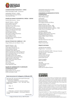 São Paulo (SP). Secretaria Municipal de Educação.
Coordenadoria Pedagógica.
Orientações didáticas do currículo da cidade :
Coordenação Pedagógica. – 2.ed. – São Paulo : SME /
COPED, 2019.
104p. : il.
Bibliografia
1.Educação – Currículo. 2.Ensino Fundamental.
3.Coordenação Pedagógica – Orientações didáticas.
I.Título.
CDD 375.001
Dados Internacionais de Catalogação na Publicação (CIP)
Código da Memória Técnica: SME179/2018
S
NC SA
BY
CC
Qualquer parte desta publicação poderá ser compartilhada (cópia e redistribuição
do material em qualquer suporte ou formato) e adaptada (remixe, transformação
e criação a partir do material para fins não comerciais), desde que seja atribuído
crédito apropriadamente, indicando quais mudanças foram feitas na obra. Direitos
de imagem, de privacidade ou direitos morais podem limitar o uso do material, pois
necessitam de autorizações para o uso pretendido.
Disponível também em: <http://portalsme.prefeitura.sp.gov.br>
A Secretaria Municipal de Educação de São Paulo recorre a diversos meios para
localizar os detentores de direitos autorais a fim de solicitar autorização para
publicação de conteúdo intelectual de terceiros, de forma a cumprir a legislação
vigente. Caso tenha ocorrido equívoco ou inadequação na atribuição de autoria de
alguma obra citada neste documento, a SME se compromete a publicar as devidas
alterações tão logo seja possível.
Consulte o acervo fotográfico disponível no Memorial da Educação Municipal da
Secretaria Municipal de Educação de São Paulo.
portal.sme.prefeitura.sp.gov.br/Memorial-da-Educacao-Municipal
Tel.: 11 5080-7301 e-mail: smecopedmemorialeducacao@sme.prefeitura.sp.gov.br
COORDENADORIA PEDAGÓGICA - COPED
Minéa Paschoaleto Fratelli - Coordenadora
ASSESSORIA TÉCNICA - COPED
Fernanda Regina de Araujo Pedroso
Tânia Nardi de Pádua
DIVISÃO DE ENSINO FUNDAMENTAL E MÉDIO – DIEFEM
Carla da Silva Francisco - Diretora
EQUIPE TÉCNICA – DIEFEM
Cíntia Anselmo dos Santos
Daniela Harumi Hikawa
Daniella de Castro Marino Rubio
Felipe de Souza Costa
Heloísa Maria de Morais Giannichi
Hugo Luís de Menezes Montenegro
Humberto Luis de Jesus
Karla de Oliveira Queiroz
Kátia Gisele Turollo do Nascimento
Lenir Morgado da Silva
Paula Giampietri Franco
Rosangela Ferreira de Souza Queiroz
Yara Dias da Silva
NÚCLEO TÉCNICO DE CURRÍCULO – NTC
Wagner Barbosa de Lima Palanch - Diretor
EQUIPE TÉCNICA – NTC
Adriana Carvalho da Silva
Carlos Alberto Mendes de Lima
Claudia Abrahão Hamada
Clodoaldo Gomes Alencar Junior
Edileusa Andrade de Carvalho Araújo Costa
Márcia Andréa Bonifácio da Costa Oliveira
Maria Selma Oliveira Maia
Mariângela do Nascimento Akepeu
Monica de Fátima Laratta Vasconcelos
Nágila Euclides da Silva Polido
Regina Célia Fortuna Broti Gavassa
Silvio Luiz Caetano
Tânia Tadeu
Vera Lúcia Benedito
Viviane Aparecida Costa
EQUIPE DE COORDENAÇÃO E ELABORAÇÃO
COORDENAÇÃO GERAL
Carla da Silva Francisco
Wagner Barbosa de Lima Palanch
Minéa Paschoaleto Fratelli
ASSESSORIA PEDAGÓGICA GERAL
Fernando José de Almeida
CONCEPÇÃO E ELABORAÇÃO DE TEXTOS
COORDENAÇÃO
Carla da Silva Francisco
Dilean Marques Lopes
ASSESSORIA
Erica de Faria Dutra
Debora Reis Pacheco
Anna Augusta Sampaio de Oliveira
EQUIPE TÉCNICA - SME
Divisão de Educação Infantil – DIEI
Divisão de Educação Especial – DIEE
Divisão de Educação de Jovens e Adultos - DIEJA
Núcleo Técnico de Avaliação - NTA
COLABORADORES
Claudia D’ Alevedo dos Reis
Elisangela Nogueira Janoni dos Santos
Estela Vanessa de Menezes Cruz
Giovani Alfredo Felipe de Oliveira
Helena Lima
Lisandra Paes
Marinalva Damaceno Costa Lima
REVISÃO TEXTUAL
Felipe de Souza Costa
PROJETO EDITORIAL
CENTRO DE MULTIMEIOS
Magaly Ivanov - Coordenadora
NÚCLEO DE CRIAÇÃO E ARTE - Editoração e Ilustração
Ana Rita da Costa - Projeto gráfico
Angélica Dadario
Cassiana Paula Cominato
Fernanda Gomes Pacelli
Joseane Alves Ferreira
Pesquisa Iconográfica
Eliete Caminhoto
Fotos Capa
Daniel Arroyo da Cunha
Enzo Maia Boffa
Magaly Ivanov
Paula Letícia de Oliveira Floriano
 
