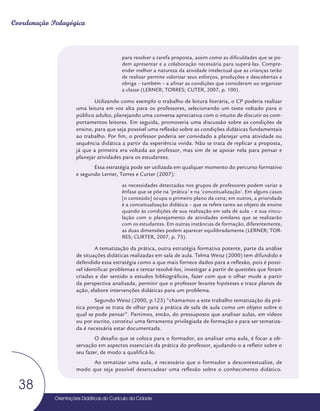 Orientações Didáticas do Currículo da Cidade
38
Coordenação Pedagógica
para resolver a tarefa proposta, assim como as dificuldades que se po-
dem apresentar e a colaboração necessária para superá-las. Compre-
ender melhor a natureza da atividade intelectual que as crianças terão
de realizar permite valorizar seus esforços, produções e descobertas e
obriga – também – a afinar as condições que consideram ao organizar
a classe (LERNER; TORRES; CUTER, 2007, p. 100).
Utilizando como exemplo o trabalho de leitura literária, o CP poderia realizar
uma leitura em voz alta para os professores, selecionando um texto voltado para o
público adulto, planejando uma conversa apreciativa com o intuito de discutir os com-
portamentos leitores. Em seguida, promoveria uma discussão sobre as condições de
ensino, para que seja possível uma reflexão sobre as condições didáticas fundamentais
ao trabalho. Por fim, o professor poderia ser convidado a planejar uma atividade ou
sequência didática a partir da experiência vivida. Não se trata de replicar a proposta,
já que a primeira era voltada ao professor, mas sim de se apoiar nela para pensar e
planejar atividades para os estudantes.
Essa estratégia pode ser utilizada em qualquer momento do percurso formativo
e segundo Lerner, Torres e Curter (2007):
as necessidades detectadas nos grupos de professores podem variar a
ênfase que se põe na ‘prática’ e na ‘conceitualização’. Em alguns casos
[o conteúdo] ocupa o primeiro plano da cena; em outros, a prioridade
é a conceitualização didática – que se refere tanto ao objeto de ensino
quando às condições de sua realização em sala de aula – e sua vincu-
lação com o planejamento de atividades similares que se realizarão
com os estudantes. Em outras instâncias de formação, diferentemente,
as duas dimensões podem aparecer equilibradamente (LERNER; TOR-
RES; CURTER, 2007, p. 73).
A tematização da prática, outra estratégia formativa potente, parte da análise
de situações didáticas realizadas em sala de aula. Telma Weisz (2000) tem difundido e
defendido essa estratégia como a que mais fornece dados para a reflexão, pois é possí-
vel identificar problemas e tentar resolvê-los, investigar a partir de questões que foram
criadas e dar sentido a estudos bibliográficos, fazer com que o olhar mude a partir
da perspectiva analisada, permitir que o professor levante hipóteses e trace planos de
ação, elabore intervenções didáticas para um problema.
Segundo Weisz (2000, p.123) “chamamos a este trabalho tematização da prá-
tica porque se trata de olhar para a prática de sala de aula como um objeto sobre o
qual se pode pensar”. Partimos, então, do pressuposto que analisar aulas, em vídeos
ou por escrito, constitui uma ferramenta privilegiada de formação e para ser tematiza-
da é necessária estar documentada.
O desafio que se coloca para o formador, ao analisar uma aula, é focar a ob-
servação em aspectos essenciais da prática do professor, ajudando-o a refletir sobre o
seu fazer, de modo a qualificá-lo.
Ao tematizar uma aula, é necessário que o formador a descontextualize, de
modo que seja possível desencadear uma reflexão sobre o conhecimento didático.
 