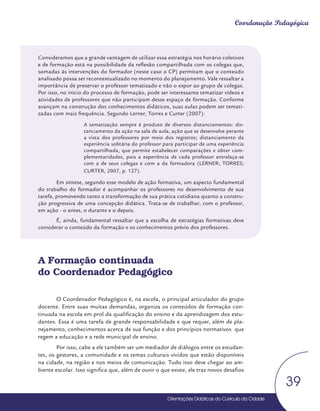 Orientações Didáticas do Currículo da Cidade
39
Coordenação Pedagógica
Consideramos que a grande vantagem de utilizar essa estratégia nos horário coletivos
e de formação está na possibilidade da reflexão compartilhada com os colegas que,
somadas às intervenções do formador (neste caso o CP) permitam que o conteúdo
analisado possa ser recontextualizado no momento do planejamento. Vale ressaltar a
importância de preservar o professor tematizado e não o expor ao grupo de colegas.
Por isso, no início do processo de formação, pode ser interessante tematizar vídeos e
atividades de professores que não participam desse espaço de formação. Conforme
avançam na construção dos conhecimentos didáticos, suas aulas podem ser temati-
zadas com mais frequência. Segundo Lerner, Torres e Curter (2007):
A tematização sempre é produto de diversos distanciamentos: dis-
tanciamento da ação na sala de aula, ação que se desenvolve perante
a vista dos professores por meio dos registros; distanciamento da
experiência solitária do professor para participar de uma experiência
compartilhada, que permite estabelecer comparações e obter com-
plementaridades, pois a experiência de cada professor entrelaça-se
com a de seus colegas e com a da formadora (LERNER; TORRES;
CURTER, 2007, p. 127).
Em síntese, segundo esse modelo de ação formativa, um aspecto fundamental
do trabalho do formador é acompanhar os professores no desenvolvimento de sua
tarefa, promovendo tanto a transformação de sua prática cotidiana quanto a constru-
ção progressiva de uma concepção didática. Trata-se de trabalhar, com o professor,
em ação - o antes, o durante e o depois.
É, ainda, fundamental ressaltar que a escolha de estratégias formativas deve
considerar o conteúdo da formação e os conhecimentos prévio dos professores.
A Formação continuada
do Coordenador Pedagógico
O Coordenador Pedagógico é, na escola, o principal articulador do grupo
docente. Entre suas muitas demandas, organiza os conteúdos de formação con-
tinuada na escola em prol da qualificação do ensino e da aprendizagem dos estu-
dantes. Essa é uma tarefa de grande responsabilidade e que requer, além de pla-
nejamento, conhecimentos acerca de sua função e dos princípios normativos que
regem a educação e a rede municipal de ensino.
Por isso, cabe a ele também ser um mediador de diálogos entre os estudan-
tes, os gestores, a comunidade e os temas culturais vividos que estão disponíveis
na cidade, na região e nos meios de comunicação. Tudo isso deve chegar ao am-
biente escolar. Isso significa que, além de ouvir o que existe, ele traz novos desafios
 