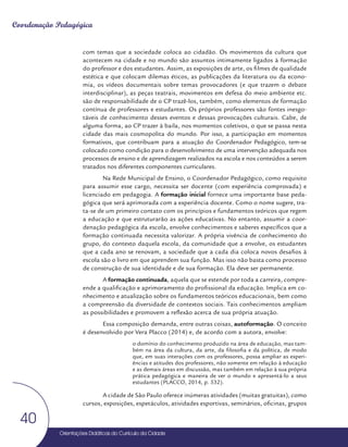 Orientações Didáticas do Currículo da Cidade
40
Coordenação Pedagógica
com temas que a sociedade coloca ao cidadão. Os movimentos da cultura que
acontecem na cidade e no mundo são assuntos intimamente ligados à formação
do professor e dos estudantes. Assim, as exposições de arte, os filmes de qualidade
estética e que colocam dilemas éticos, as publicações da literatura ou da econo-
mia, os vídeos documentais sobre temas provocadores (e que trazem o debate
interdisciplinar), as peças teatrais, movimentos em defesa do meio ambiente etc.
são de responsabilidade de o CP trazê-los, também, como elementos de formação
contínua de professores e estudantes. Os próprios professores são fontes inesgo-
táveis de conhecimento desses eventos e dessas provocações culturais. Cabe, de
alguma forma, ao CP trazer à baila, nos momentos coletivos, o que se passa nesta
cidade das mais cosmopolita do mundo. Por isso, a participação em momentos
formativos, que contribuam para a atuação do Coordenador Pedagógico, tem-se
colocado como condição para o desenvolvimento de uma intervenção adequada nos
processos de ensino e de aprendizagem realizados na escola e nos conteúdos a serem
tratados nos diferentes componentes curriculares.
Na Rede Municipal de Ensino, o Coordenador Pedagógico, como requisito
para assumir esse cargo, necessita ser docente (com experiência comprovada) e
licenciado em pedagogia. A formação inicial fornece uma importante base peda-
gógica que será aprimorada com a experiência docente. Como o nome sugere, tra-
ta-se de um primeiro contato com os princípios e fundamentos teóricos que regem
a educação e que estruturarão as ações educativas. No entanto, assumir a coor-
denação pedagógica da escola, envolve conhecimentos e saberes específicos que a
formação continuada necessita valorizar. A própria vivência de conhecimento do
grupo, do contexto daquela escola, da comunidade que a envolve, os estudantes
que a cada ano se renovam, a sociedade que a cada dia coloca novos desafios à
escola são o livro em que aprendem sua função. Mas isso não basta como processo
de construção de sua identidade e de sua formação. Ela deve ser permanente.
A formação continuada, aquela que se estende por toda a carreira, compre-
ende a qualificação e aprimoramento do profissional da educação. Implica em co-
nhecimento e atualização sobre os fundamentos teóricos educacionais, bem como
a compreensão da diversidade de contextos sociais. Tais conhecimentos ampliam
as possibilidades e promovem a reflexão acerca de sua própria atuação.
Essa composição demanda, entre outras coisas, autoformação. O conceito
é desenvolvido por Vera Placco (2014) e, de acordo com a autora, envolve:
o domínio do conhecimento produzido na área de educação, mas tam-
bém na área da cultura, da arte, da filosofia e da política, de modo
que, em suas interações com os professores, possa ampliar as experi-
ências e atitudes dos professores, não somente em relação à educação
e as demais áreas em discussão, mas também em relação à sua própria
prática pedagógica e maneira de ver o mundo e apresentá-lo a seus
estudantes (PLACCO, 2014, p. 532).
A cidade de São Paulo oferece inúmeras atividades (muitas gratuitas), como
cursos, exposições, espetáculos, atividades esportivas, seminários, oficinas, grupos
 