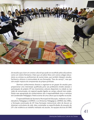 Orientações Didáticas do Currículo da Cidade
41
Coordenação Pedagógica
de estudos que criam um cenário cultural que pode ser escolhido pelos educadores
como um roteiro formativo. Claro que um plano feito com outros colegas educa-
dores ou artistas ou profissionais de outras áreas, que também desejam estudar,
facilitará a eficácia e continuidade de tais formações “fora do serviço”, mas que
têm amplo impacto de compreensão da própria profissão.
Dominar conhecimentos diversos e organizar-se em grupos de estudos para
proporcionar uma intervenção qualificada junto aos professores envolve atenção e
participação do próprio CP nos movimentos culturais disponíveis na cidade ou nas
redes de comunicação, em especial aqueles ligados ao campo cultural mais amplo.
Porém essa apropriação de conhecimentos não é responsabilidade única e exclusiva
do Coordenador Pedagógico. Pode se tornar de uma cultura que se espalha na escola.
É reponsabilidade da Secretaria Municipal de Educação, mediante a Coor-
denadoria Pedagógica (COPED) e as Diretorias Pedagógicas (DIPED) das DREs,
a formação continuada do CP. Essa formação institucional, além de discutir as
diretrizes curriculares da rede, deve contemplar as especificidades da atuação do
CP e dar evidência ao trabalho realizado nas escolas. As equipes técnicas de SME
Foto:
Daniel
Cunha
-
Núcleo
de
Foto
e
Vídeo
Educação
/
CM
/
COPED
/
SME
 
