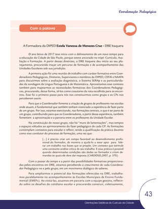 Orientações Didáticas do Currículo da Cidade
43
Coordenação Pedagógica
A Formadora da DIPED Estela Vanessa de Menezes Cruz - DRE Itaquera
O ano letivo de 2017 teve início com o delineamento de um novo tempo para
a educação da Cidade de São Paulo, porque esteve ancorado no tripé: Currículo, Ava-
liação e Formação. A partir dessas diretrizes, a DRE Itaquera deu início ao seu pla-
nejamento, procurando traçar um percurso de formação e de acompanhamento das
Unidades Escolares sob sua jurisdição.
A primeira ação foi uma reunião de trabalho com caráter formativo entre Coor-
denadores Pedagógicos, Diretores, Supervisores e membros da DIPED, CEFAI e NAAPA
para discutirmos sobre a avaliação diagnóstica, o Sistema SERAp e as particularida-
des da sondagem de Língua Portuguesa e de Matemática. Aproveitamos esse contexto
também para mapearmos as necessidades formativas dos Coordenadores Pedagógi-
cos, procurando, dessa forma, tê-los como coautores da rota escolhida para os encon-
tros. Esse foi o primeiro passo para nós nos constituirmos como grupo e os CPs nos
perceberem assim.
Para que o Coordenador fomente a criação de grupos de professores nas escolas
onde atuam, é fundamental que também tenham vivenciado a experiência de fazer parte
de um grupo. Por isso, estamos exercitando, nas formações centrais, o que é ser parte de
um grupo, contribuindo para que os Coordenadores, a partir dessa experiência, também
fomentem a aproximação e a parceria entre os professores da Unidade Escolar.
Na constituição do nosso grupo, não há “muro de lamentações”, mas tempos
e espaços voltados ao aprimoramento do fazer pedagógico de cada CP. As formações
contemplam contextos para estudar e refletir, tendo a qualificação da prática docente
como eixo condutor do processo de formação, uma vez que:
[...] é preciso criar um campo favorável ao desenvolvimento profis-
sional do formador, de maneira a ajudá-lo a estar apto para lide-
rar um trabalho nas bases que se propõe. Um contexto que estimule
uma constante análise crítica de seu trabalho. E essa prática é possível
quando determinadas condições são dadas ao formador e criam de-
mandas às quais ele deve dar resposta (CARDOSO,2007, p. 370).
Com o passar do tempo e a partir das possibilidades formativas proporciona-
das pelos encontros em DRE, estamos percebendo o crescimento de cada Coordena-
dor Pedagógico no e pelo grupo, em um movimento dialógico de saberes.
Para ampliarmos o potencial das formações oferecidas na DRE, trabalha-
mos paralelamente no acompanhamento às Escolas Municipais de Ensino Funda-
mental (EMEFs). Ao visitá-las, atuamos em parceria com a equipe gestora, refletin-
do sobre os desafios do cotidiano escolar e procurando construir, coletivamente,
Com a palavra
 