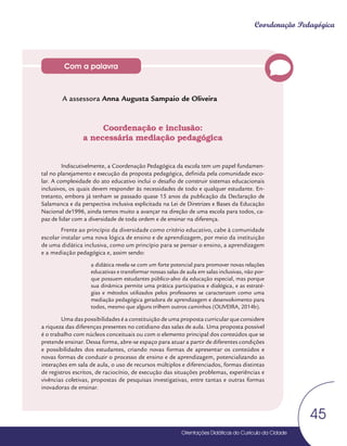 Orientações Didáticas do Currículo da Cidade
45
Coordenação Pedagógica
Com a palavra
A assessora Anna Augusta Sampaio de Oliveira
Coordenação e inclusão:
a necessária mediação pedagógica
Indiscutivelmente, a Coordenação Pedagógica da escola tem um papel fundamen-
tal no planejamento e execução da proposta pedagógica, definida pela comunidade esco-
lar. A complexidade do ato educativo inclui o desafio de construir sistemas educacionais
inclusivos, os quais devem responder às necessidades de todo e qualquer estudante. En-
tretanto, embora já tenham se passado quase 15 anos da publicação da Declaração de
Salamanca e da perspectiva inclusiva explicitada na Lei de Diretrizes e Bases da Educação
Nacional de1996, ainda temos muito a avançar na direção de uma escola para todos, ca-
paz de lidar com a diversidade de toda ordem e de ensinar na diferença.
Frente ao princípio da diversidade como critério educativo, cabe à comunidade
escolar instalar uma nova lógica de ensino e de aprendizagem, por meio da instituição
de uma didática inclusiva, como um princípio para se pensar o ensino, a aprendizagem
e a mediação pedagógica e, assim sendo:
a didática revela-se com um forte potencial para promover novas relações
educativas e transformar nossas salas de aula em salas inclusivas, não por-
que possuem estudantes público-alvo da educação especial, mas porque
sua dinâmica permite uma prática participativa e dialógica, e as estraté-
gias e métodos utilizados pelos professores se caracterizam como uma
mediação pedagógica geradora de aprendizagem e desenvolvimento para
todos, mesmo que alguns trilhem outros caminhos (OLIVEIRA, 2014b).
Uma das possibilidades é a constituição de uma proposta curricular que considere
a riqueza das diferenças presentes no cotidiano das salas de aula. Uma proposta possível
é o trabalho com núcleos conceituais ou com o elemento principal dos conteúdos que se
pretende ensinar. Dessa forma, abre-se espaço para atuar a partir de diferentes condições
e possibilidades dos estudantes, criando novas formas de apresentar os conteúdos e
novas formas de conduzir o processo de ensino e de aprendizagem, potencializando as
interações em sala de aula, o uso de recursos múltiplos e diferenciados, formas distintas
de registros escritos, de raciocínio, de execução das situações problemas, experiências e
vivências coletivas, propostas de pesquisas investigativas, entre tantas e outras formas
inovadoras de ensinar.
 