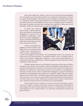 Orientações Didáticas do Currículo da Cidade
46
Coordenação Pedagógica
Mas ainda há algo mais. Permitir a cada um o seu caminhar pela aprendizagem,
sem a imposição de uma única forma de lidar com os objetos de conhecimento. Construir
um espaço de aprendizagem, oferecendo recursos, estratégias, orientações diferenciadas
e, se necessário, utilizar comunicação alternativa com estudantes não-falantes, tecnolo-
gia assistiva para os com dificuldades motoras, recursos ampliados, táteis e sinestésicos
para cegos ou aqueles com baixa visão, orientação mais específica e direta para os com
deficiência intelectual, intérprete para os usuários de LIBRAS, etc.
É, então, nessa dinâmica
que se instala o imprescindível pa-
pel de articulação da coordenação
pedagógica, em parceira com os
professores na elaboração e refle-
xão sobre a prática pedagógica in-
clusiva, exercitando efetivamente a
práxis educacional diante do desa-
fio dos processos inclusivos.
Cabe ao Coordenador Pe-
dagógico, de forma coletiva e dia-
lógica, levar a comunidade escolar
a refletir sobre a proposta de in-
clusão escolar, compreendendo-a
a partir do paradigma de diversidade e uma possibilidade histórica de superação de
preconceitos que ainda permeiam a sociedade brasileira como as questões relacio-
nadas à etnia, gênero, religiosidade, migração e, entre tantas outras diferenças, as
condições relacionadas às deficiências, transtornos globais do desenvolvimento e altas
habilidades e super-dotação.
Também é preciso pensar nas articulações intersetoriais quando essas se fizerem
necessárias para oferecer aos estudantes suportes pedagógicos especializados para o
seu pleno desenvolvimento. Entretanto, vale mencionar que o suporte será sempre com-
plementar ou suplementar à sala de aula, portanto, não substituem as aprendizagens e
intenções na classe comum. Cabe ao Coordenador Pedagógico e à equipe escolar buscar
alternativas de aprendizagem para aqueles que compõem o público alvo da educação
especial e não transferir para o atendimento educacional especializado (AEE) o compro-
misso do ensino, uma vez que é um espaço diferenciado cuja atuação não está focada no
currículo escolar como um todo. Mesmo que o estudante tenha o apoio no AEE, perma-
nece o desafio da escola na busca de caminhos para sua aprendizagem.
Nosso desafio comum é organizar o ensino de modo que impulsione o desen-
volvimento integral e considerar que mesmo aqueles que apresentam dificuldades de
aprendizagem têm potencial para aprender e avançar na compreensão do mundo na
autorregulação de seu comportamento e na apreensão da experiência histórica do
gênero humano.
Foto:
Daniel
Cunha
-
Núcleo
de
Foto
e
Vídeo
Educação
/
CM
/
COPED
/
SME
 