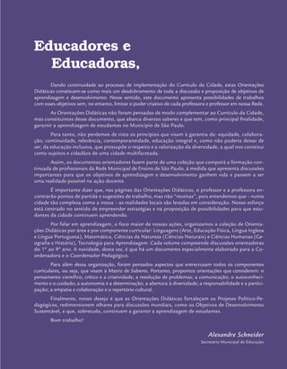 Educadores e
Educadoras,
Dando continuidade ao processo de implementação do Currículo da Cidade, estas Orientações
Didáticas constituem-se como mais um desdobramento de toda a discussão e proposição de objetivos de
aprendizagem e desenvolvimento. Nesse sentido, este documento apresenta possibilidades de trabalhos
com esses objetivos sem, no entanto, limitar o poder criativo de cada professora e professor em nossa Rede.
As Orientações Didáticas não foram pensadas de modo complementar ao Currículo da Cidade,
mas constituintes desse documento, que abarca diversos saberes e que tem, como principal finalidade,
garantir a aprendizagem de estudantes no Município de São Paulo.
Para tanto, não perdemos de vista os princípios que visam à garantia da: equidade, colabora-
ção, continuidade, relevância, contemporaneidade, educação integral e, como não poderia deixar de
ser, da educação inclusiva, que pressupõe o respeito e a valorização da diversidade, a qual nos constitui
como sujeitos e cidadãos de uma cidade multifacetada.
Assim, os documentos orientadores fazem parte de uma coleção que comporá a formação con-
tinuada de profissionais da Rede Municipal de Ensino de São Paulo, à medida que apresenta discussões
importantes para que os objetivos de aprendizagem e desenvolvimento ganhem vida e passem a ser
uma realidade possível na ação docente.
É importante dizer que, nas páginas das Orientações Didáticas, o professor e a professora en-
contrarão pontos de partida e sugestões de trabalho, mas não “receitas”, pois entendemos que – numa
cidade tão complexa como a nossa – as realidades locais são levadas em consideração. Nosso esforço
está centrado no sentido de empreender estratégias e na proposição de possibilidades para que estu-
dantes da cidade continuem aprendendo.
Por falar em aprendizagem, o foco maior de nossas ações, organizamos a coleção de Orienta-
ções Didáticas por área e por componente curricular: Linguagens (Arte, Educação Física, Língua Inglesa
e Língua Portuguesa), Matemática, Ciências da Natureza (Ciências Naturais) e Ciências Humanas (Ge-
ografia e História), Tecnologia para Aprendizagem. Cada volume compreende discussões orientadoras
do 1º ao 9º ano. A novidade, desta vez, é que há um documento especialmente elaborado para a Co-
ordenadora e o Coordenador Pedagógico.
Para além dessa organização, foram pensados aspectos que entrecruzam todos os componentes
curriculares, ou seja, que visam à Matriz de Saberes. Portanto, propomos orientações que considerem: o
pensamento científico, crítico e a criatividade; a resolução de problemas; a comunicação; o autoconheci-
mento e o cuidado; a autonomia e a determinação; a abertura à diversidade; a responsabilidade e a partici-
pação; a empatia e colaboração e o repertório cultural.
Finalmente, nosso desejo é que as Orientações Didáticas fortaleçam os Projetos Político-Pe-
dagógicos, redimensionem olhares para discussões mundiais, como os Objetivos de Desenvolvimento
Sustentável, e que, sobretudo, continuem a garantir a aprendizagem de estudantes.
Bom trabalho!
Alexandre Schneider
Secretário Municipal de Educação
 