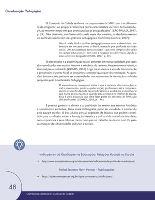 Orientações Didáticas do Currículo da Cidade
48
Coordenação Pedagógica
O Currículo da Cidade reafirma o compromisso da SME com o acolhimen-
to do imigrante, ao propor a“diferença como característica inerente da humanida-
de, ao mesmo tempo em que desnaturaliza as desigualdades” (SÃO PAULO, 2017,
p. 24). Não obstante, conforme enfatizado neste documento, os desdobramentos
do currículo acontecem nas práticas pedagógicas. Conforme Gomes (2007):
Não é tarefa fácil trabalhar pedagogicamente com a diversidade, so-
bretudo em um país como o Brasil, marcado por profunda exclusão
social. Um dos aspectos dessa exclusão – que nem sempre é discutido
no campo educacional – tem sido a negação das diferenças, dando a
estas um trato desigual (GOMES, 2007, p. 30).
O preconceito e a discriminação racial, presentes em nossa sociedade, por vezes
são reproduzidos nas escolas. Assumir a existência do racismo, frequentemente velado, é
essencial para combatê-lo (GOMES, 2005). Logo, estar atentos a atos de discriminação
e preconceito é ponto focal se desejamos combater quaisquer discriminação. As ques-
tões étnico-raciais precisam ser contempladas nos momentos de formação e reflexão
propostos pelo Coordenador Pedagógico.
O entendimento conceptual sobre o que é racismo, discriminação ra-
cial e preconceito, poderia ajudar os(as) professores(as) a compreen-
derem a especificidade do racismo brasileiro e auxiliá-los a identificar o
que é uma prática racista e quando esta acontece no interior da escola.
Essa é uma discussão que deve fazer parte do processo de formação
dos professores (GOMES, 2005, p. 148).
É preciso garantir o direito e a qualidade do ensino aos sujeitos histórica
e socialmente excluídos. Uma vasta bibliografia pode ser estudada e conhecida
pela equipe escolar. O box abaixo possui sugestões de leituras que podem contri-
buir para a reflexão sobre a formação histórica e cultural da sociedade brasileira
contemporânea e seus dilemas, bem como para o trabalho realizado nas UEs para
valorização das diversidades culturais e raciais.
Indicadores de Qualidade na Educação: Relações Raciais na Escola
y
y http://www.acaoeducativa.org.br/relacoesraciais/indicadores-de-qualidade-na-educacao/
Portal Escravo Nem Pensar - Publicações
y
y http://escravonempensar.org.br/tipos-de-material/publicacoes/
Orientações Didáticas do Currículo da Cidade
48
 