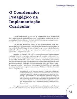 Orientações Didáticas do Currículo da Cidade
51
Coordenação Pedagógica
O Coordenador
Pedagógico na
Implementação
Curricular
A Secretaria Municipal de Educação de São Paulo deu início, em março de
2017, ao processo de atualização curricular, considerando as definições das ver-
sões da Base Nacional Comum Curricular (BNCC) sobre as aprendizagens essen-
ciais dos estudantes do Ensino Fundamental.
Esse processo se constituiu a partir da articulação de muitas vozes, pois,
apesar de provocar deslocamentos e recombinações, não podiam desconsiderar a
identidade da Rede Municipal de Ensino. Dessa forma, a construção do Currículo
da Cidade se fez a muitas mãos, porque levou em conta e articulou as novas rotas
de trabalho e as experiências locais.
Apoiados em Garcia (1999, p. 47), compreendemos que “qualquer tipo de
mudança no ensino, no currículo, depende em grande parte dos professores”. Nes-
se sentido, reafirma-se o papel de cada docente na mudança curricular, visto que
suas escolhas determinam a forma como o currículo aterrissa e se (re)reconstitui
no cotidiano da sala de aula. Nesse contexto, o papel do CP é determinante para
a implementação das inovações curriculares propostas pelo Currículo da Cidade.
O lugar de formador e articulador, exercido pelo CP, é decisivo para a criação
de situações coletivas e cooperativas de estudo, reflexão e revisão dos planos de
ensino dos professores.
A mudança da escola só se dará quando o trabalho for coletivo, ar-
ticulado entre todos os atores da comunidade escolar, num exercício
individual e grupal de trazer as concepções, partilhá-las, ler as diver-
gências e as convergências e, mediante esses confrontos, construir o
trabalho. O coordenador, como um dos articuladores desse coletivo,
precisa ser capaz de ler, observar e congregar as necessidades dos que
atuam na escola; e nesse sentido, introduzir inovações, para que to-
dos se comprometam com o proposto (ORSOLON apud FUJIKAWA,
2006, p. 137).
Para que isso aconteça, o coordenador tem muito trabalho pela frente e
um deles é de também apropriar-se dos debates em torno do Currículo da Cidade,
 