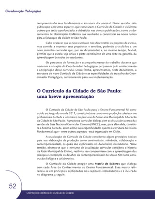Orientações Didáticas do Currículo da Cidade
52
Coordenação Pedagógica
compreendendo seus fundamentos e estrutura documental. Nesse sentido, esta
publicação apresenta aspectos que estruturam o Currículo da Cidade e vislumbra
outros que serão aprofundados e debatidos nas demais publicações, como os do-
cumentos de Orientações Didáticas que auxiliarão a concretizar os novos rumos
para a Educação da cidade de São Paulo.
Cabe destacar que o novo currículo não desconstrói os projetos da escola,
mas convida a repensar seus propósitos e sentidos, podendo articulá-los a um
novo caminho curricular que, por ser direcionador e, ao mesmo tempo, flexível,
permite que a escola seja única e parte constituinte de uma rede na garantia da
aprendizagem de todos os estudantes.
Os percursos de formação e acompanhamento do trabalho docente que
norteiam a atuação do Coordenador Pedagógico perpassam pelo conhecimento
e apropriação desse currículo. Dessa forma, apresentamos, neste documento, a
estrutura do novo Currículo da Cidade e as especificidades do trabalho do Coor-
denador Pedagógico, corroborando para sua implementação.
O Currículo da Cidade de São Paulo:
uma breve apresentação
O Currículo da Cidade de São Paulo para o Ensino Fundamental foi cons-
truído ao longo do ano de 2017, constituindo-se como uma produção coletiva com
profissionais da Rede e um marco no percurso da Secretaria Municipal de Educação
da Cidade de São Paulo. A proposta curricular dialoga com as discussões acerca das
versões da Base Nacional Curricular Comum (BNCC), mas, para além dela, conside-
ra a história da Rede, assim como suas especificidades quanto à estrutura do Ensino
Fundamental, que – entre outros aspectos - está organizado em Ciclos.
A atualização do Currículo da Cidade considerou alguns princípios básicos
para sua elaboração de produção como continuidade, relevância, colaboração e
contemporaneidade, os quais são explicitados no documento introdutório. Nesse
sentido, observa-se que o percurso de atualização curricular considera a história
da Rede Municipal de Ensino, reafirma seu compromisso com a aprendizagem das
crianças e contempla os desafios da contemporaneidade do século XXI numa cons-
trução dialógica e colaborativa.
O Currículo da Cidade propõe uma Matriz de Saberes que dialoga
com cada Área do Conhecimento do Ensino Fundamental. Essa matriz refe-
rencia-se em princípios explicitados nos capítulos introdutórios e é ilustrada
no diagrama a seguir:
 